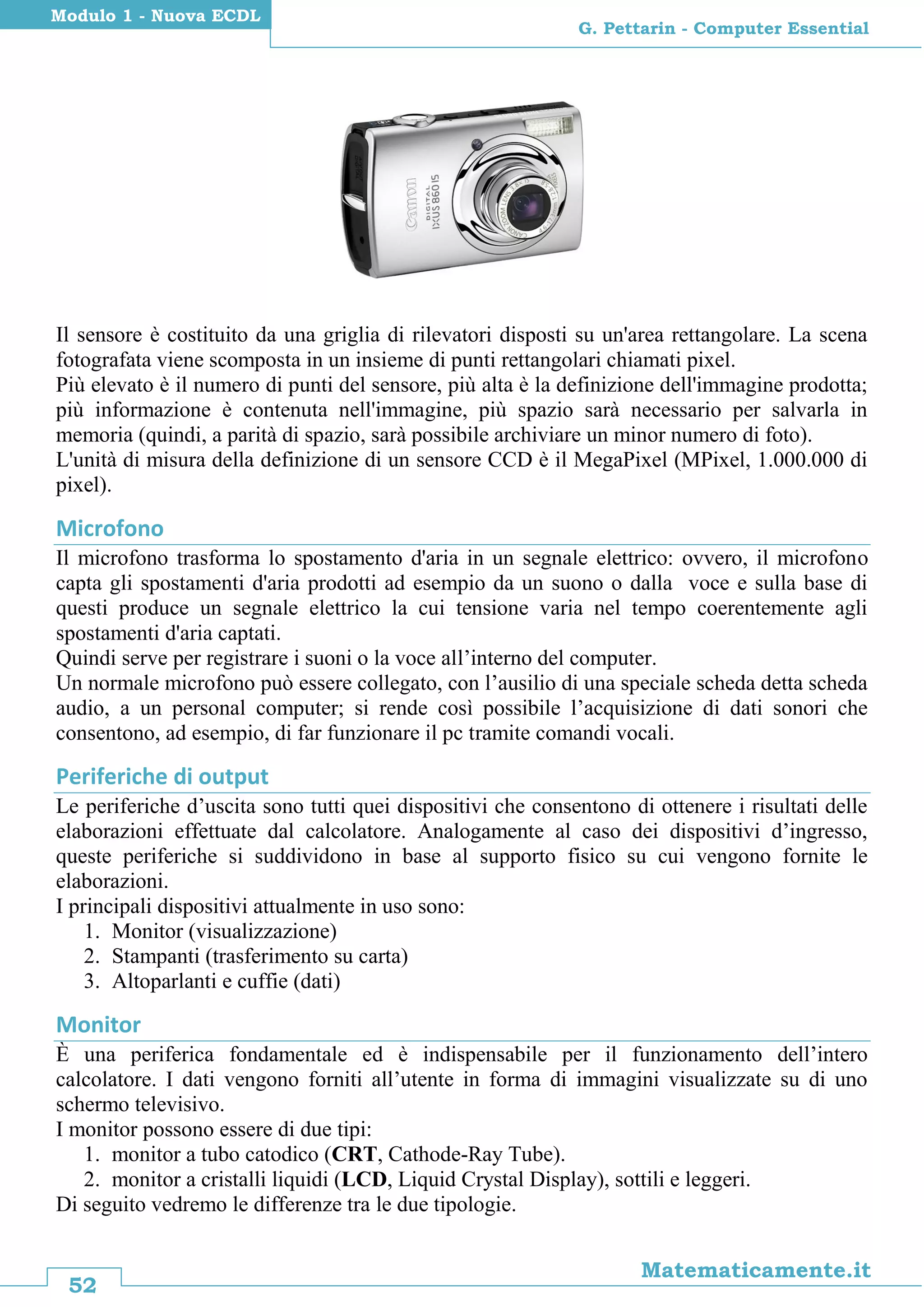 52
Matematicamente.it
G. Pettarin - Computer Essential
Modulo 1 - Nuova ECDL
Il sensore è costituito da una griglia di rilevatori disposti su un'area rettangolare. La scena
fotografata viene scomposta in un insieme di punti rettangolari chiamati pixel.
Più elevato è il numero di punti del sensore, più alta è la definizione dell'immagine prodotta;
più informazione è contenuta nell'immagine, più spazio sarà necessario per salvarla in
memoria (quindi, a parità di spazio, sarà possibile archiviare un minor numero di foto).
L'unità di misura della definizione di un sensore CCD è il MegaPixel (MPixel, 1.000.000 di
pixel).
Microfono
Il microfono trasforma lo spostamento d'aria in un segnale elettrico: ovvero, il microfono
capta gli spostamenti d'aria prodotti ad esempio da un suono o dalla voce e sulla base di
questi produce un segnale elettrico la cui tensione varia nel tempo coerentemente agli
spostamenti d'aria captati.
Quindi serve per registrare i suoni o la voce all’interno del computer.
Un normale microfono può essere collegato, con l’ausilio di una speciale scheda detta scheda
audio, a un personal computer; si rende così possibile l’acquisizione di dati sonori che
consentono, ad esempio, di far funzionare il pc tramite comandi vocali.
Periferiche di output
Le periferiche d’uscita sono tutti quei dispositivi che consentono di ottenere i risultati delle
elaborazioni effettuate dal calcolatore. Analogamente al caso dei dispositivi d’ingresso,
queste periferiche si suddividono in base al supporto fisico su cui vengono fornite le
elaborazioni.
I principali dispositivi attualmente in uso sono:
1. Monitor (visualizzazione)
2. Stampanti (trasferimento su carta)
3. Altoparlanti e cuffie (dati)
Monitor
È una periferica fondamentale ed è indispensabile per il funzionamento dell’intero
calcolatore. I dati vengono forniti all’utente in forma di immagini visualizzate su di uno
schermo televisivo.
I monitor possono essere di due tipi:
1. monitor a tubo catodico (CRT, Cathode-Ray Tube).
2. monitor a cristalli liquidi (LCD, Liquid Crystal Display), sottili e leggeri.
Di seguito vedremo le differenze tra le due tipologie.
 