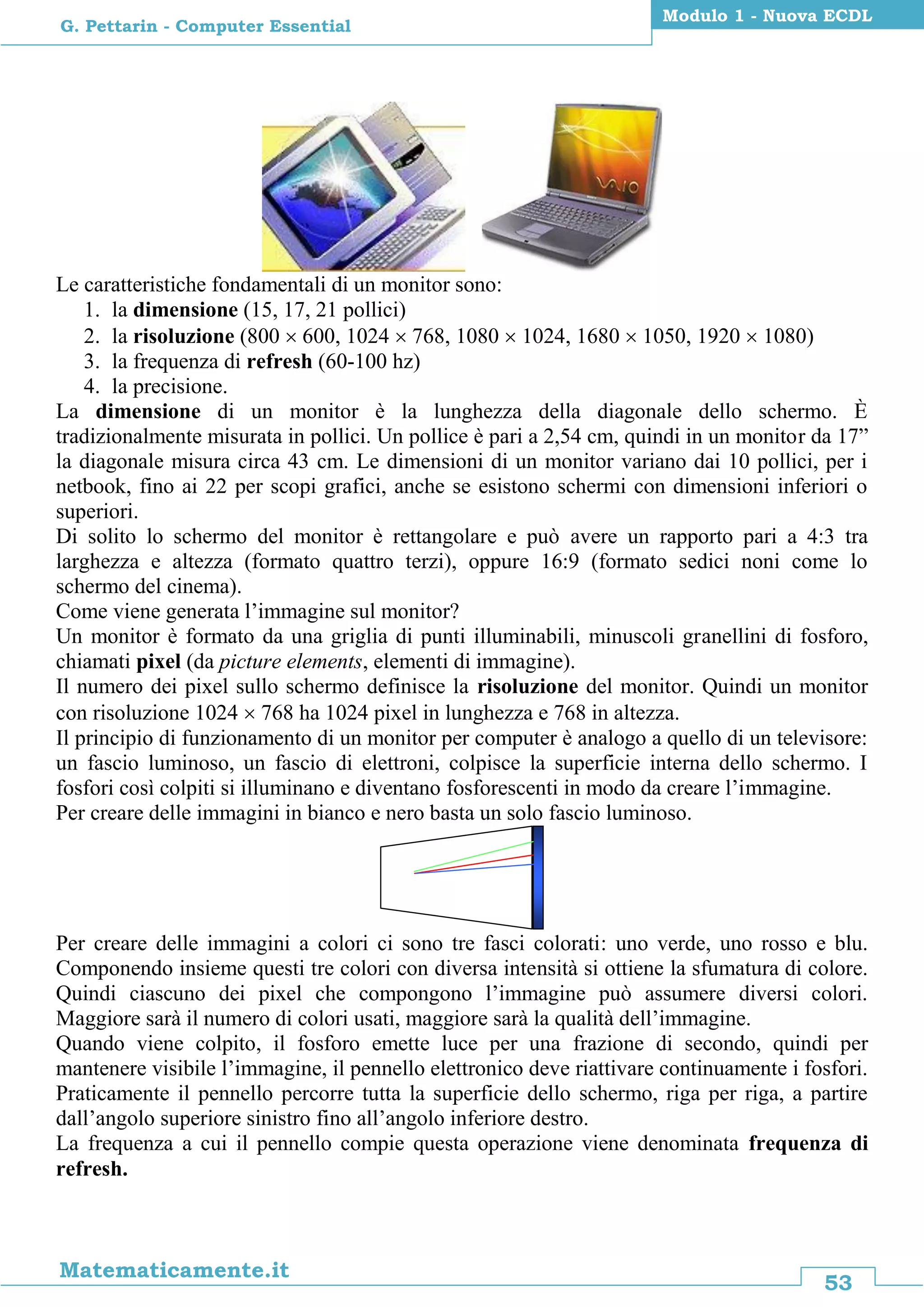 53
Matematicamente.it
Modulo 1 - Nuova ECDL
G. Pettarin - Computer Essential
Le caratteristiche fondamentali di un monitor sono:
1. la dimensione (15, 17, 21 pollici)
2. la risoluzione (800  600, 1024  768, 1080  1024, 1680  1050, 1920  1080)
3. la frequenza di refresh (60-100 hz)
4. la precisione.
La dimensione di un monitor è la lunghezza della diagonale dello schermo. È
tradizionalmente misurata in pollici. Un pollice è pari a 2,54 cm, quindi in un monitor da 17”
la diagonale misura circa 43 cm. Le dimensioni di un monitor variano dai 10 pollici, per i
netbook, fino ai 22 per scopi grafici, anche se esistono schermi con dimensioni inferiori o
superiori.
Di solito lo schermo del monitor è rettangolare e può avere un rapporto pari a 4:3 tra
larghezza e altezza (formato quattro terzi), oppure 16:9 (formato sedici noni come lo
schermo del cinema).
Come viene generata l’immagine sul monitor?
Un monitor è formato da una griglia di punti illuminabili, minuscoli granellini di fosforo,
chiamati pixel (da picture elements, elementi di immagine).
Il numero dei pixel sullo schermo definisce la risoluzione del monitor. Quindi un monitor
con risoluzione 1024  768 ha 1024 pixel in lunghezza e 768 in altezza.
Il principio di funzionamento di un monitor per computer è analogo a quello di un televisore:
un fascio luminoso, un fascio di elettroni, colpisce la superficie interna dello schermo. I
fosfori così colpiti si illuminano e diventano fosforescenti in modo da creare l’immagine.
Per creare delle immagini in bianco e nero basta un solo fascio luminoso.
Per creare delle immagini a colori ci sono tre fasci colorati: uno verde, uno rosso e blu.
Componendo insieme questi tre colori con diversa intensità si ottiene la sfumatura di colore.
Quindi ciascuno dei pixel che compongono l’immagine può assumere diversi colori.
Maggiore sarà il numero di colori usati, maggiore sarà la qualità dell’immagine.
Quando viene colpito, il fosforo emette luce per una frazione di secondo, quindi per
mantenere visibile l’immagine, il pennello elettronico deve riattivare continuamente i fosfori.
Praticamente il pennello percorre tutta la superficie dello schermo, riga per riga, a partire
dall’angolo superiore sinistro fino all’angolo inferiore destro.
La frequenza a cui il pennello compie questa operazione viene denominata frequenza di
refresh.
 