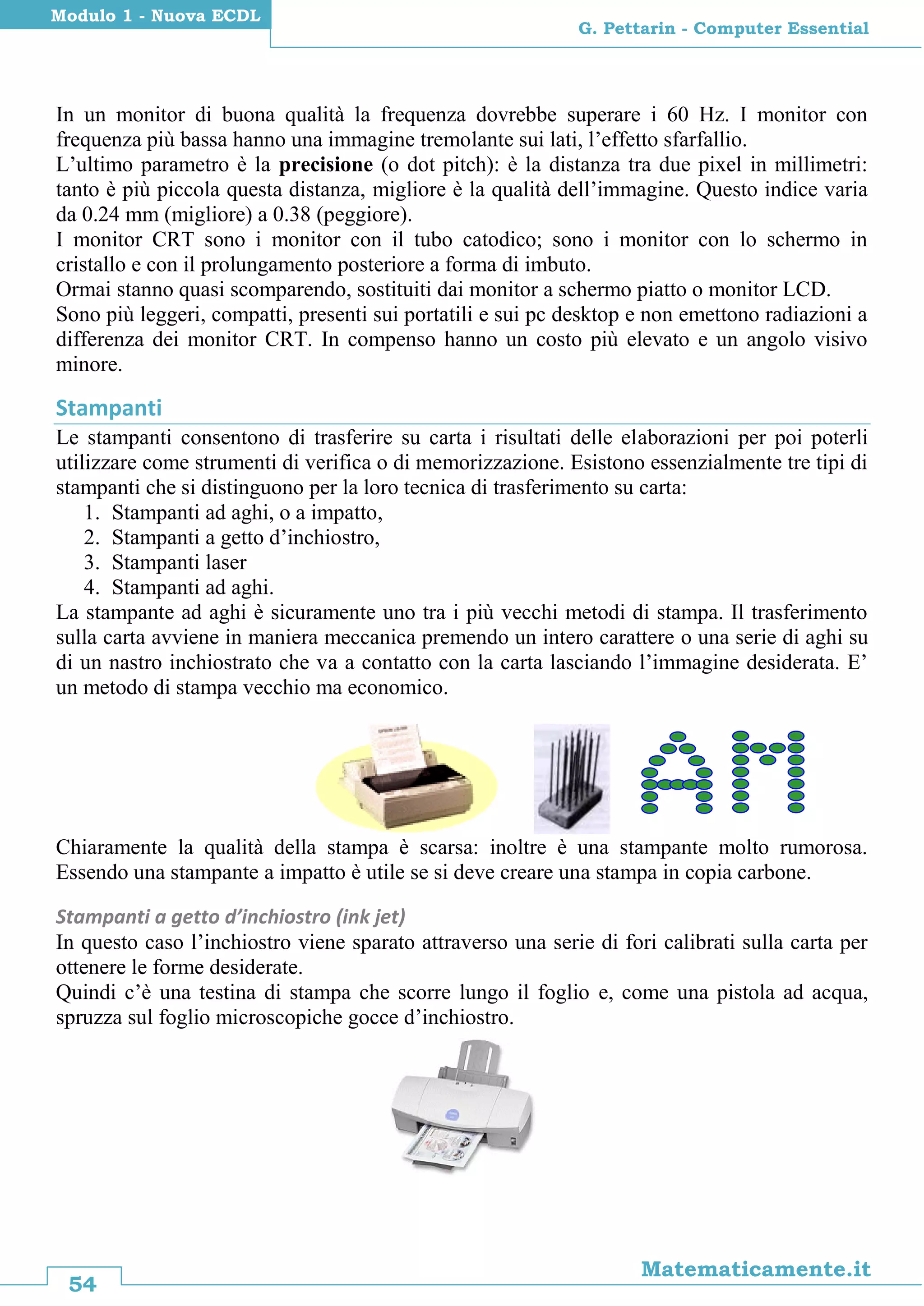 54
Matematicamente.it
G. Pettarin - Computer Essential
Modulo 1 - Nuova ECDL
In un monitor di buona qualità la frequenza dovrebbe superare i 60 Hz. I monitor con
frequenza più bassa hanno una immagine tremolante sui lati, l’effetto sfarfallio.
L’ultimo parametro è la precisione (o dot pitch): è la distanza tra due pixel in millimetri:
tanto è più piccola questa distanza, migliore è la qualità dell’immagine. Questo indice varia
da 0.24 mm (migliore) a 0.38 (peggiore).
I monitor CRT sono i monitor con il tubo catodico; sono i monitor con lo schermo in
cristallo e con il prolungamento posteriore a forma di imbuto.
Ormai stanno quasi scomparendo, sostituiti dai monitor a schermo piatto o monitor LCD.
Sono più leggeri, compatti, presenti sui portatili e sui pc desktop e non emettono radiazioni a
differenza dei monitor CRT. In compenso hanno un costo più elevato e un angolo visivo
minore.
Stampanti
Le stampanti consentono di trasferire su carta i risultati delle elaborazioni per poi poterli
utilizzare come strumenti di verifica o di memorizzazione. Esistono essenzialmente tre tipi di
stampanti che si distinguono per la loro tecnica di trasferimento su carta:
1. Stampanti ad aghi, o a impatto,
2. Stampanti a getto d’inchiostro,
3. Stampanti laser
4. Stampanti ad aghi.
La stampante ad aghi è sicuramente uno tra i più vecchi metodi di stampa. Il trasferimento
sulla carta avviene in maniera meccanica premendo un intero carattere o una serie di aghi su
di un nastro inchiostrato che va a contatto con la carta lasciando l’immagine desiderata. E’
un metodo di stampa vecchio ma economico.
Chiaramente la qualità della stampa è scarsa: inoltre è una stampante molto rumorosa.
Essendo una stampante a impatto è utile se si deve creare una stampa in copia carbone.
Stampanti a getto d’inchiostro (ink jet)
In questo caso l’inchiostro viene sparato attraverso una serie di fori calibrati sulla carta per
ottenere le forme desiderate.
Quindi c’è una testina di stampa che scorre lungo il foglio e, come una pistola ad acqua,
spruzza sul foglio microscopiche gocce d’inchiostro.
 