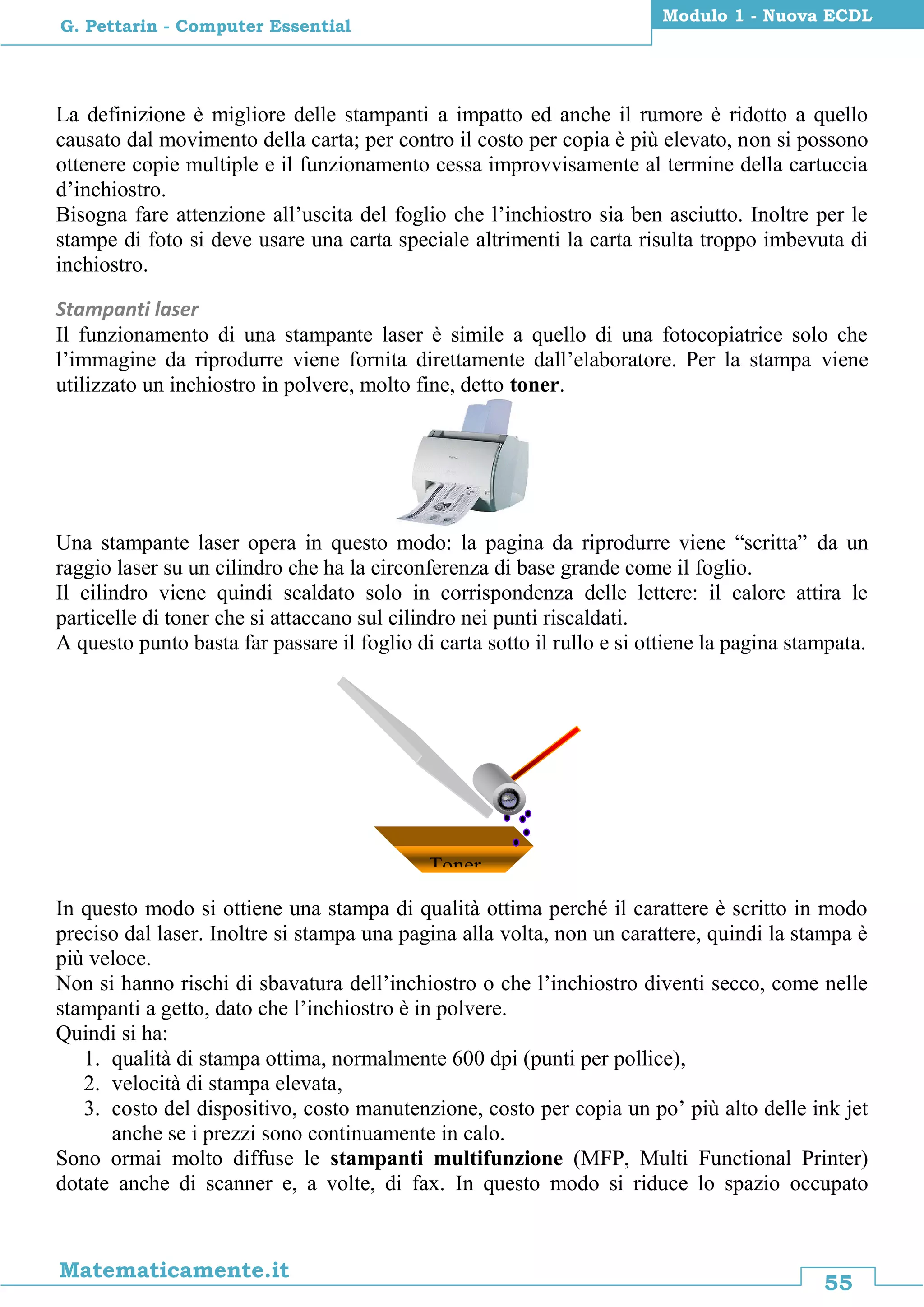 55
Matematicamente.it
Modulo 1 - Nuova ECDL
G. Pettarin - Computer Essential
La definizione è migliore delle stampanti a impatto ed anche il rumore è ridotto a quello
causato dal movimento della carta; per contro il costo per copia è più elevato, non si possono
ottenere copie multiple e il funzionamento cessa improvvisamente al termine della cartuccia
d’inchiostro.
Bisogna fare attenzione all’uscita del foglio che l’inchiostro sia ben asciutto. Inoltre per le
stampe di foto si deve usare una carta speciale altrimenti la carta risulta troppo imbevuta di
inchiostro.
Stampanti laser
Il funzionamento di una stampante laser è simile a quello di una fotocopiatrice solo che
l’immagine da riprodurre viene fornita direttamente dall’elaboratore. Per la stampa viene
utilizzato un inchiostro in polvere, molto fine, detto toner.
Una stampante laser opera in questo modo: la pagina da riprodurre viene “scritta” da un
raggio laser su un cilindro che ha la circonferenza di base grande come il foglio.
Il cilindro viene quindi scaldato solo in corrispondenza delle lettere: il calore attira le
particelle di toner che si attaccano sul cilindro nei punti riscaldati.
A questo punto basta far passare il foglio di carta sotto il rullo e si ottiene la pagina stampata.
In questo modo si ottiene una stampa di qualità ottima perché il carattere è scritto in modo
preciso dal laser. Inoltre si stampa una pagina alla volta, non un carattere, quindi la stampa è
più veloce.
Non si hanno rischi di sbavatura dell’inchiostro o che l’inchiostro diventi secco, come nelle
stampanti a getto, dato che l’inchiostro è in polvere.
Quindi si ha:
1. qualità di stampa ottima, normalmente 600 dpi (punti per pollice),
2. velocità di stampa elevata,
3. costo del dispositivo, costo manutenzione, costo per copia un po’ più alto delle ink jet
anche se i prezzi sono continuamente in calo.
Sono ormai molto diffuse le stampanti multifunzione (MFP, Multi Functional Printer)
dotate anche di scanner e, a volte, di fax. In questo modo si riduce lo spazio occupato
Toner
 
