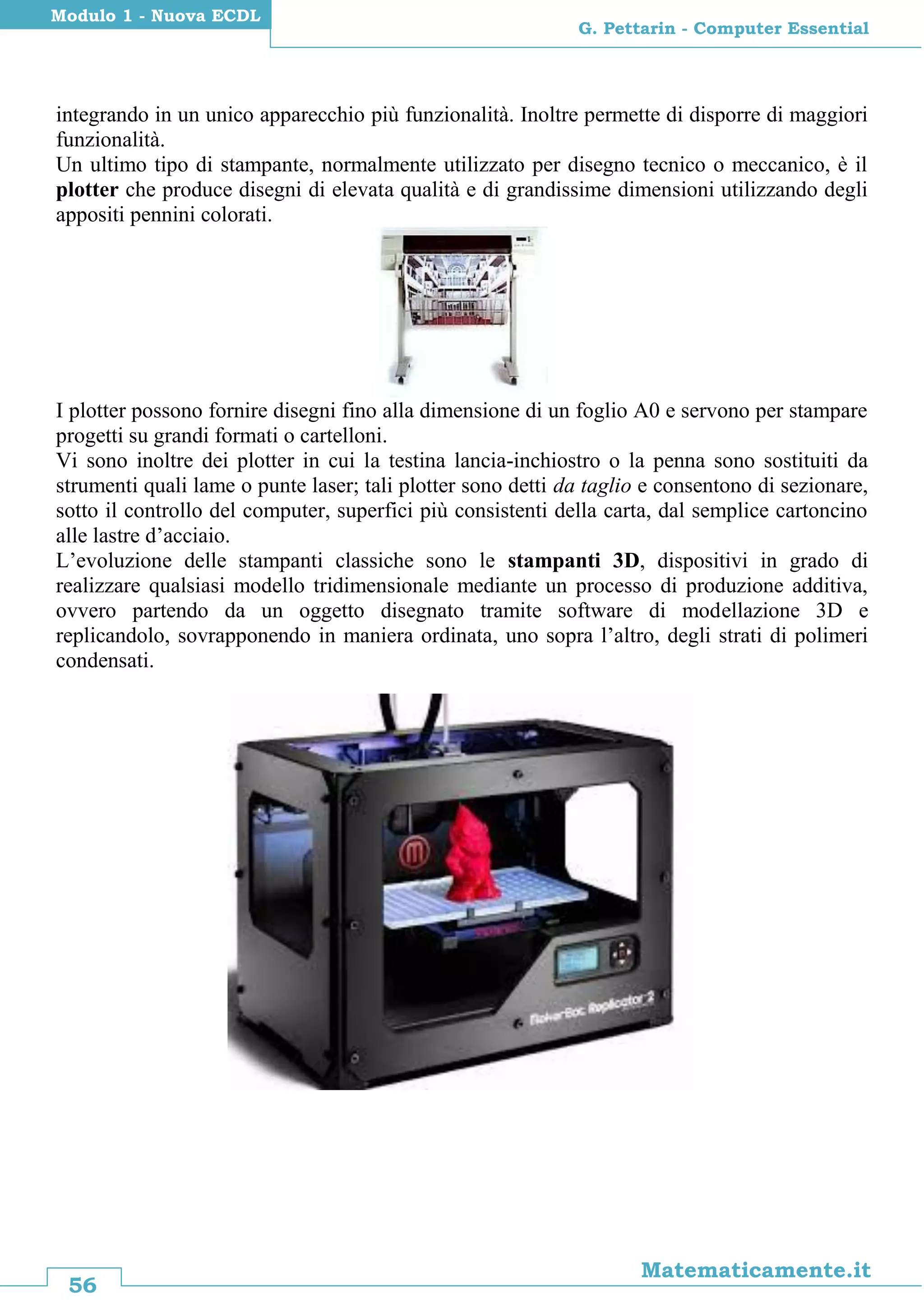 56
Matematicamente.it
G. Pettarin - Computer Essential
Modulo 1 - Nuova ECDL
integrando in un unico apparecchio più funzionalità. Inoltre permette di disporre di maggiori
funzionalità.
Un ultimo tipo di stampante, normalmente utilizzato per disegno tecnico o meccanico, è il
plotter che produce disegni di elevata qualità e di grandissime dimensioni utilizzando degli
appositi pennini colorati.
I plotter possono fornire disegni fino alla dimensione di un foglio A0 e servono per stampare
progetti su grandi formati o cartelloni.
Vi sono inoltre dei plotter in cui la testina lancia-inchiostro o la penna sono sostituiti da
strumenti quali lame o punte laser; tali plotter sono detti da taglio e consentono di sezionare,
sotto il controllo del computer, superfici più consistenti della carta, dal semplice cartoncino
alle lastre d’acciaio.
L’evoluzione delle stampanti classiche sono le stampanti 3D, dispositivi in grado di
realizzare qualsiasi modello tridimensionale mediante un processo di produzione additiva,
ovvero partendo da un oggetto disegnato tramite software di modellazione 3D e
replicandolo, sovrapponendo in maniera ordinata, uno sopra l’altro, degli strati di polimeri
condensati.
 