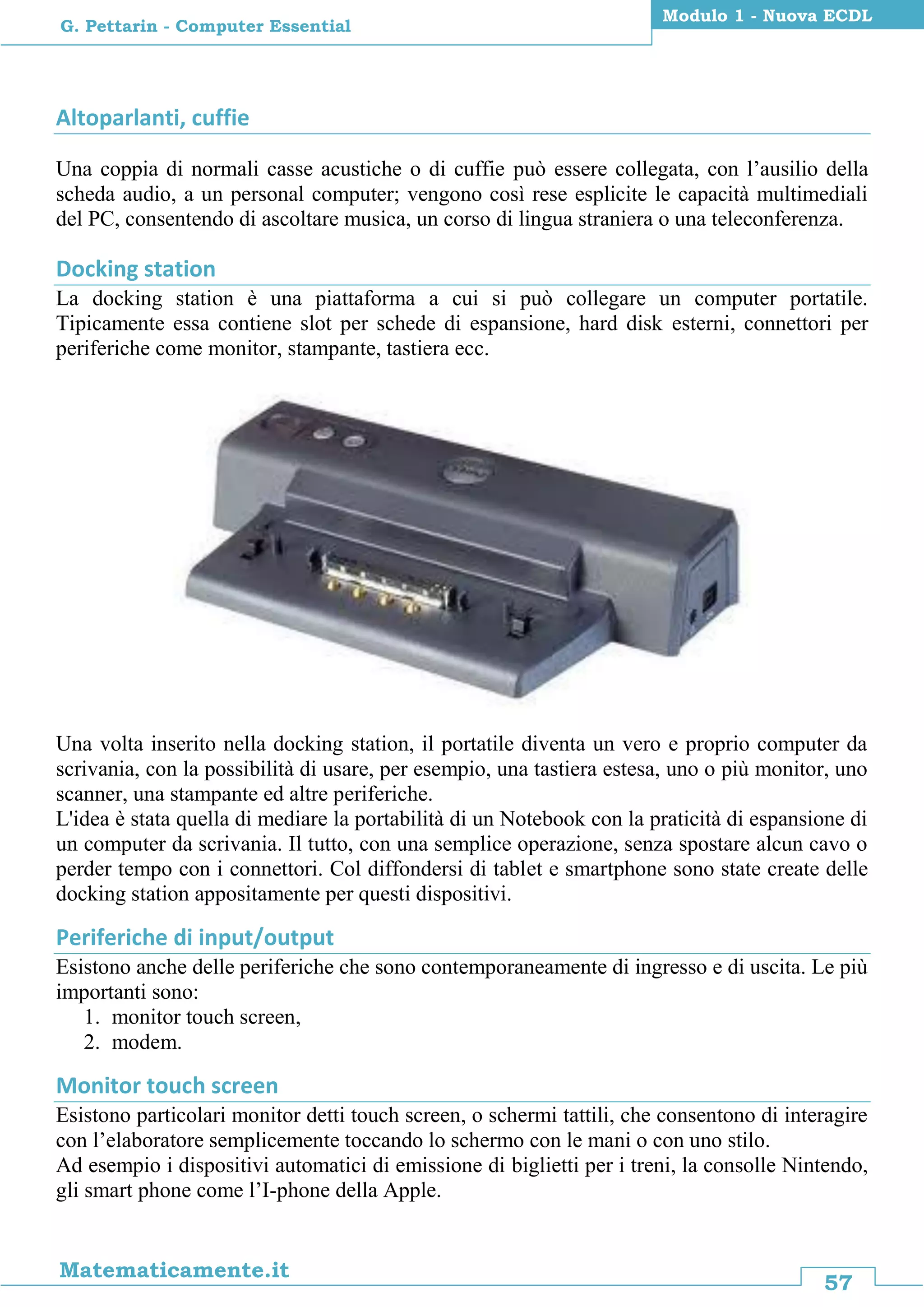 57
Matematicamente.it
Modulo 1 - Nuova ECDL
G. Pettarin - Computer Essential
Altoparlanti, cuffie
Una coppia di normali casse acustiche o di cuffie può essere collegata, con l’ausilio della
scheda audio, a un personal computer; vengono così rese esplicite le capacità multimediali
del PC, consentendo di ascoltare musica, un corso di lingua straniera o una teleconferenza.
Docking station
La docking station è una piattaforma a cui si può collegare un computer portatile.
Tipicamente essa contiene slot per schede di espansione, hard disk esterni, connettori per
periferiche come monitor, stampante, tastiera ecc.
Una volta inserito nella docking station, il portatile diventa un vero e proprio computer da
scrivania, con la possibilità di usare, per esempio, una tastiera estesa, uno o più monitor, uno
scanner, una stampante ed altre periferiche.
L'idea è stata quella di mediare la portabilità di un Notebook con la praticità di espansione di
un computer da scrivania. Il tutto, con una semplice operazione, senza spostare alcun cavo o
perder tempo con i connettori. Col diffondersi di tablet e smartphone sono state create delle
docking station appositamente per questi dispositivi.
Periferiche di input/output
Esistono anche delle periferiche che sono contemporaneamente di ingresso e di uscita. Le più
importanti sono:
1. monitor touch screen,
2. modem.
Monitor touch screen
Esistono particolari monitor detti touch screen, o schermi tattili, che consentono di interagire
con l’elaboratore semplicemente toccando lo schermo con le mani o con uno stilo.
Ad esempio i dispositivi automatici di emissione di biglietti per i treni, la consolle Nintendo,
gli smart phone come l’I-phone della Apple.
 