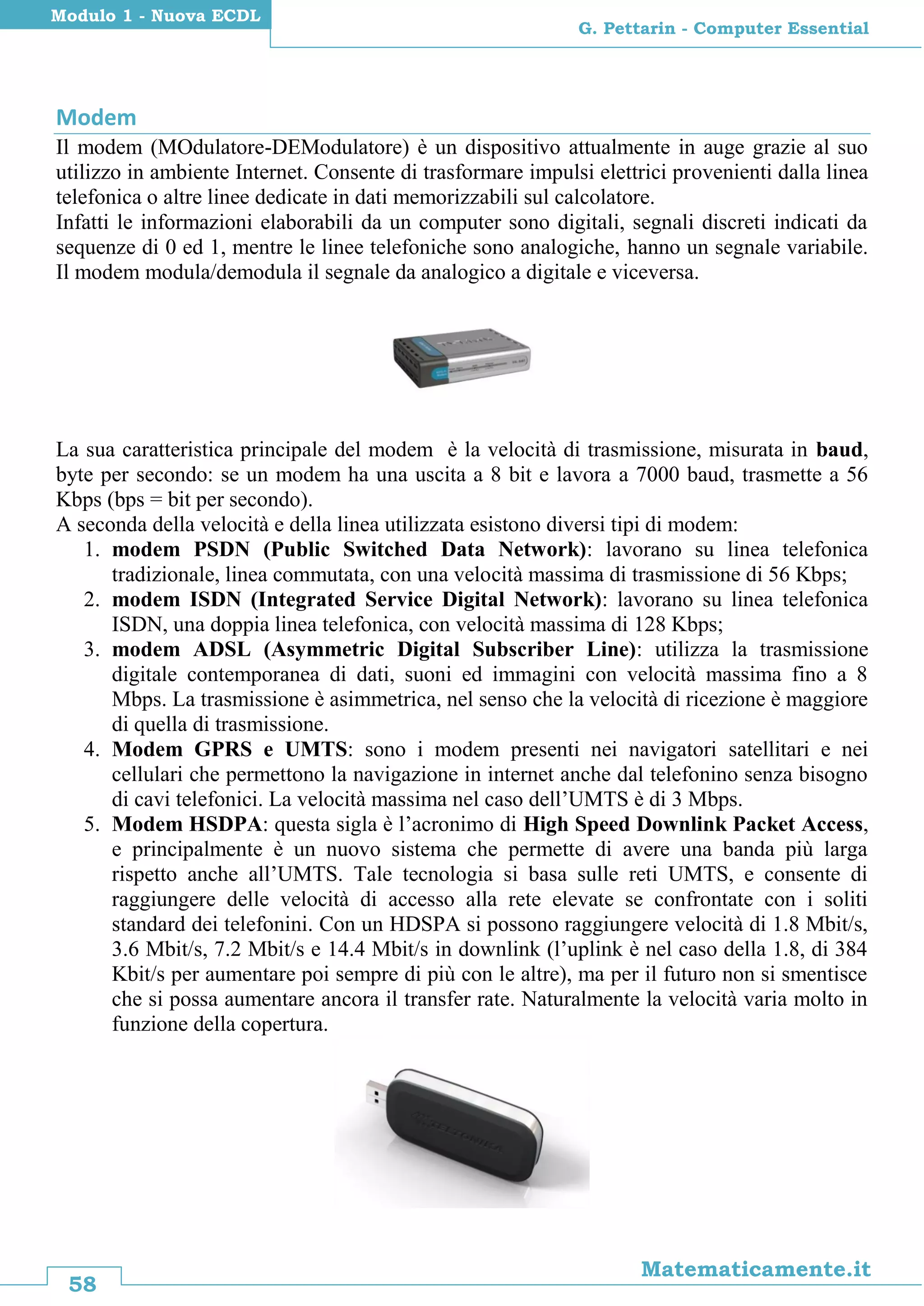 58
Matematicamente.it
G. Pettarin - Computer Essential
Modulo 1 - Nuova ECDL
Modem
Il modem (MOdulatore-DEModulatore) è un dispositivo attualmente in auge grazie al suo
utilizzo in ambiente Internet. Consente di trasformare impulsi elettrici provenienti dalla linea
telefonica o altre linee dedicate in dati memorizzabili sul calcolatore.
Infatti le informazioni elaborabili da un computer sono digitali, segnali discreti indicati da
sequenze di 0 ed 1, mentre le linee telefoniche sono analogiche, hanno un segnale variabile.
Il modem modula/demodula il segnale da analogico a digitale e viceversa.
La sua caratteristica principale del modem è la velocità di trasmissione, misurata in baud,
byte per secondo: se un modem ha una uscita a 8 bit e lavora a 7000 baud, trasmette a 56
Kbps (bps = bit per secondo).
A seconda della velocità e della linea utilizzata esistono diversi tipi di modem:
1. modem PSDN (Public Switched Data Network): lavorano su linea telefonica
tradizionale, linea commutata, con una velocità massima di trasmissione di 56 Kbps;
2. modem ISDN (Integrated Service Digital Network): lavorano su linea telefonica
ISDN, una doppia linea telefonica, con velocità massima di 128 Kbps;
3. modem ADSL (Asymmetric Digital Subscriber Line): utilizza la trasmissione
digitale contemporanea di dati, suoni ed immagini con velocità massima fino a 8
Mbps. La trasmissione è asimmetrica, nel senso che la velocità di ricezione è maggiore
di quella di trasmissione.
4. Modem GPRS e UMTS: sono i modem presenti nei navigatori satellitari e nei
cellulari che permettono la navigazione in internet anche dal telefonino senza bisogno
di cavi telefonici. La velocità massima nel caso dell’UMTS è di 3 Mbps.
5. Modem HSDPA: questa sigla è l’acronimo di High Speed Downlink Packet Access,
e principalmente è un nuovo sistema che permette di avere una banda più larga
rispetto anche all’UMTS. Tale tecnologia si basa sulle reti UMTS, e consente di
raggiungere delle velocità di accesso alla rete elevate se confrontate con i soliti
standard dei telefonini. Con un HDSPA si possono raggiungere velocità di 1.8 Mbit/s,
3.6 Mbit/s, 7.2 Mbit/s e 14.4 Mbit/s in downlink (l’uplink è nel caso della 1.8, di 384
Kbit/s per aumentare poi sempre di più con le altre), ma per il futuro non si smentisce
che si possa aumentare ancora il transfer rate. Naturalmente la velocità varia molto in
funzione della copertura.
 