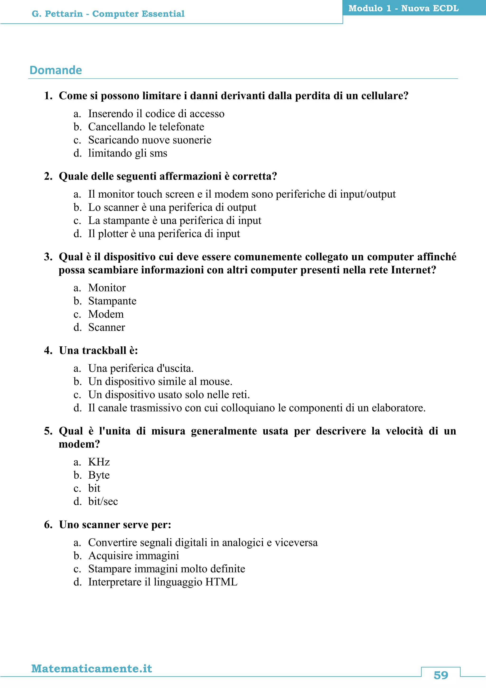 59
Matematicamente.it
Modulo 1 - Nuova ECDL
G. Pettarin - Computer Essential
Domande
1. Come si possono limitare i danni derivanti dalla perdita di un cellulare?
a. Inserendo il codice di accesso
b. Cancellando le telefonate
c. Scaricando nuove suonerie
d. limitando gli sms
2. Quale delle seguenti affermazioni è corretta?
a. Il monitor touch screen e il modem sono periferiche di input/output
b. Lo scanner è una periferica di output
c. La stampante è una periferica di input
d. Il plotter è una periferica di input
3. Qual è il dispositivo cui deve essere comunemente collegato un computer affinché
possa scambiare informazioni con altri computer presenti nella rete Internet?
a. Monitor
b. Stampante
c. Modem
d. Scanner
4. Una trackball è:
a. Una periferica d'uscita.
b. Un dispositivo simile al mouse.
c. Un dispositivo usato solo nelle reti.
d. Il canale trasmissivo con cui colloquiano le componenti di un elaboratore.
5. Qual è l'unita di misura generalmente usata per descrivere la velocità di un
modem?
a. KHz
b. Byte
c. bit
d. bit/sec
6. Uno scanner serve per:
a. Convertire segnali digitali in analogici e viceversa
b. Acquisire immagini
c. Stampare immagini molto definite
d. Interpretare il linguaggio HTML
 