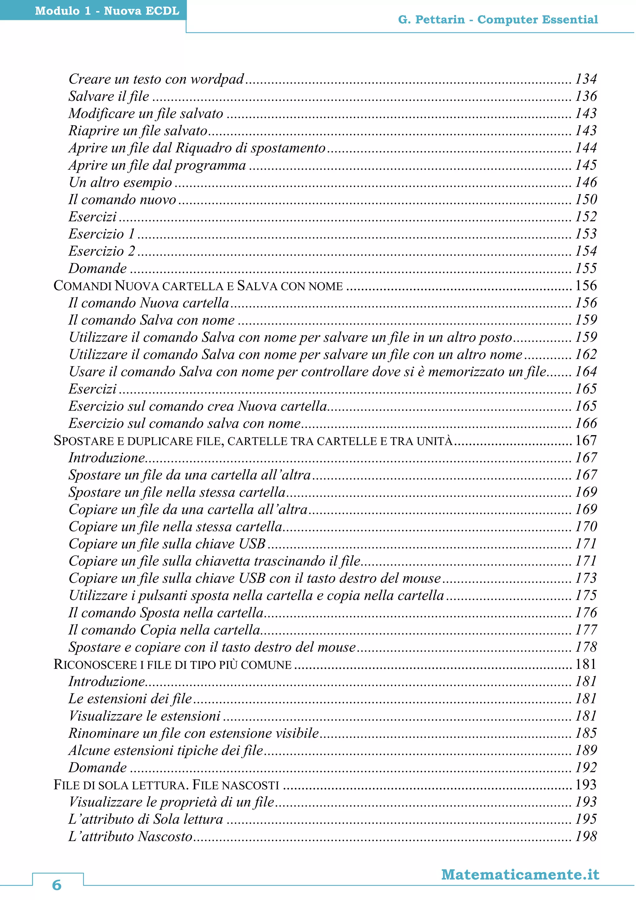 6
Matematicamente.it
G. Pettarin - Computer Essential
Modulo 1 - Nuova ECDL
Creare un testo con wordpad........................................................................................134
Salvare il file .................................................................................................................136
Modificare un file salvato .............................................................................................143
Riaprire un file salvato..................................................................................................143
Aprire un file dal Riquadro di spostamento..................................................................144
Aprire un file dal programma .......................................................................................145
Un altro esempio ...........................................................................................................146
Il comando nuovo..........................................................................................................150
Esercizi ..........................................................................................................................152
Esercizio 1 .....................................................................................................................153
Esercizio 2 .....................................................................................................................154
Domande .......................................................................................................................155
COMANDI NUOVA CARTELLA E SALVA CON NOME .............................................................156
Il comando Nuova cartella............................................................................................156
Il comando Salva con nome ..........................................................................................159
Utilizzare il comando Salva con nome per salvare un file in un altro posto................159
Utilizzare il comando Salva con nome per salvare un file con un altro nome.............162
Usare il comando Salva con nome per controllare dove si è memorizzato un file.......164
Esercizi ..........................................................................................................................165
Esercizio sul comando crea Nuova cartella..................................................................165
Esercizio sul comando salva con nome.........................................................................166
SPOSTARE E DUPLICARE FILE, CARTELLE TRA CARTELLE E TRA UNITÀ................................167
Introduzione...................................................................................................................167
Spostare un file da una cartella all’altra......................................................................167
Spostare un file nella stessa cartella.............................................................................169
Copiare un file da una cartella all’altra.......................................................................169
Copiare un file nella stessa cartella..............................................................................170
Copiare un file sulla chiave USB..................................................................................171
Copiare un file sulla chiavetta trascinando il file.........................................................171
Copiare un file sulla chiave USB con il tasto destro del mouse...................................173
Utilizzare i pulsanti sposta nella cartella e copia nella cartella..................................175
Il comando Sposta nella cartella...................................................................................176
Il comando Copia nella cartella....................................................................................177
Spostare e copiare con il tasto destro del mouse..........................................................178
RICONOSCERE I FILE DI TIPO PIÙ COMUNE ...........................................................................181
Introduzione...................................................................................................................181
Le estensioni dei file......................................................................................................181
Visualizzare le estensioni ..............................................................................................181
Rinominare un file con estensione visibile....................................................................185
Alcune estensioni tipiche dei file...................................................................................189
Domande .......................................................................................................................192
FILE DI SOLA LETTURA. FILE NASCOSTI ..............................................................................193
Visualizzare le proprietà di un file................................................................................193
L’attributo di Sola lettura .............................................................................................195
L’attributo Nascosto......................................................................................................198
 