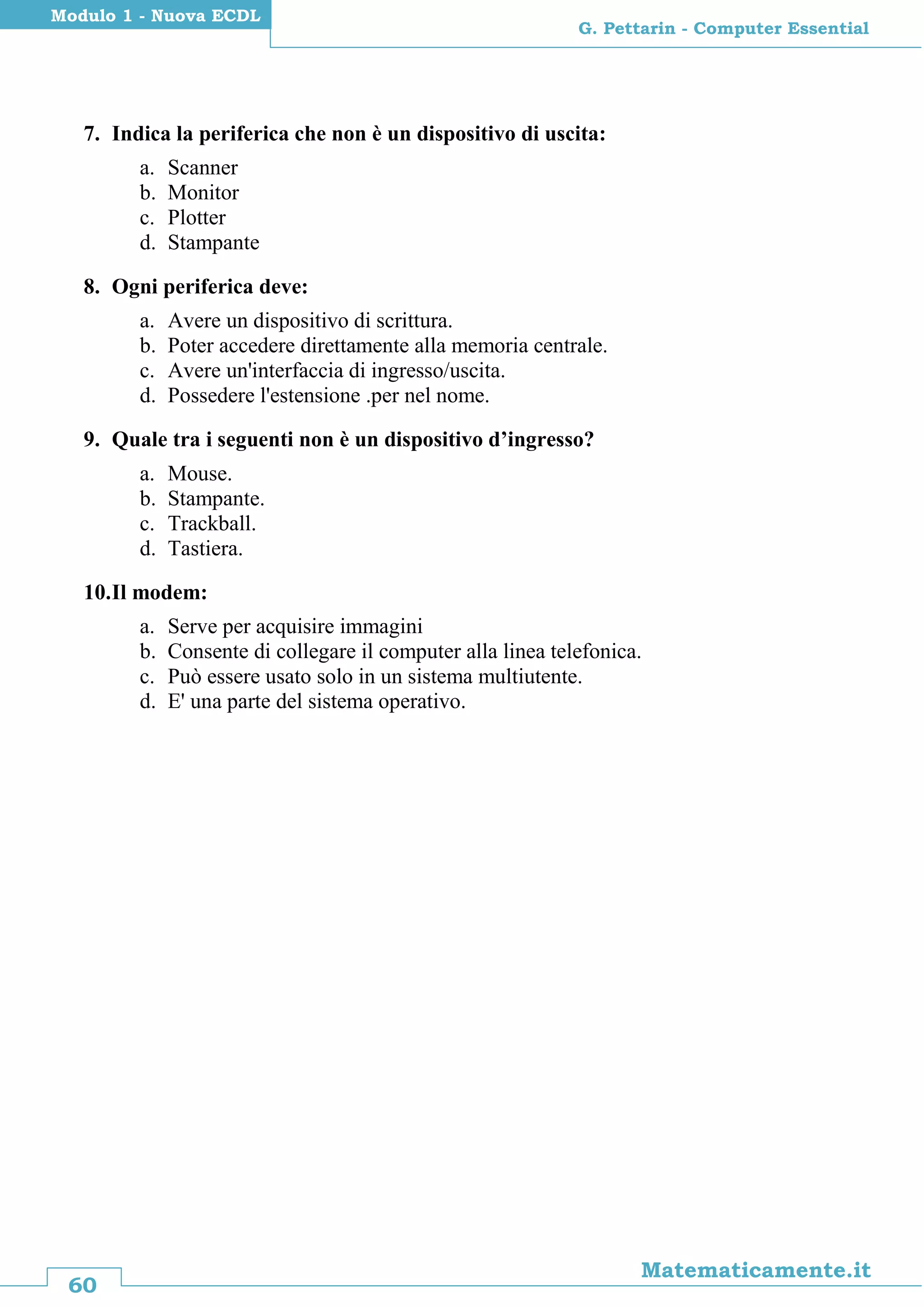 60
Matematicamente.it
G. Pettarin - Computer Essential
Modulo 1 - Nuova ECDL
7. Indica la periferica che non è un dispositivo di uscita:
a. Scanner
b. Monitor
c. Plotter
d. Stampante
8. Ogni periferica deve:
a. Avere un dispositivo di scrittura.
b. Poter accedere direttamente alla memoria centrale.
c. Avere un'interfaccia di ingresso/uscita.
d. Possedere l'estensione .per nel nome.
9. Quale tra i seguenti non è un dispositivo d’ingresso?
a. Mouse.
b. Stampante.
c. Trackball.
d. Tastiera.
10.Il modem:
a. Serve per acquisire immagini
b. Consente di collegare il computer alla linea telefonica.
c. Può essere usato solo in un sistema multiutente.
d. E' una parte del sistema operativo.
 