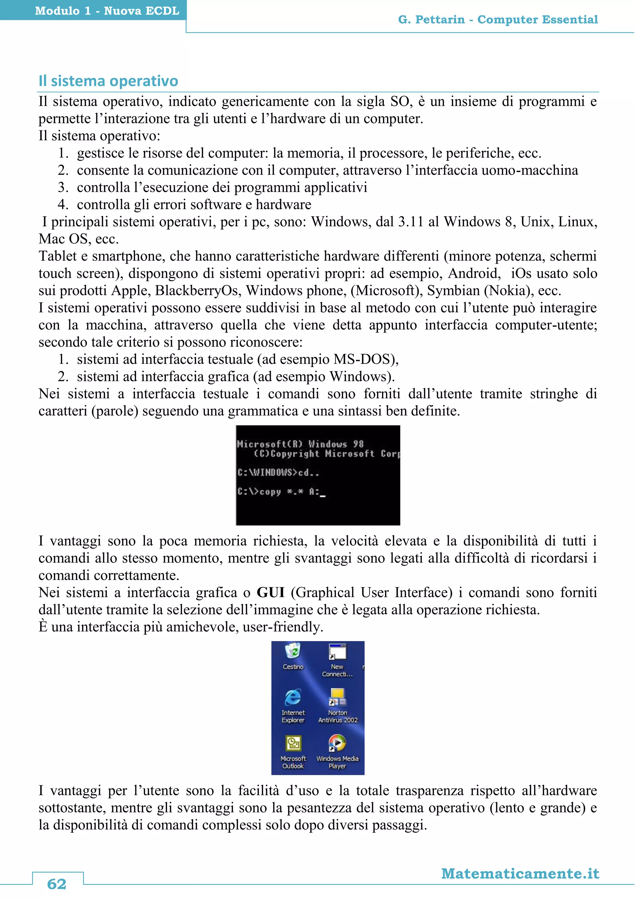 62
Matematicamente.it
G. Pettarin - Computer Essential
Modulo 1 - Nuova ECDL
Il sistema operativo
Il sistema operativo, indicato genericamente con la sigla SO, è un insieme di programmi e
permette l’interazione tra gli utenti e l’hardware di un computer.
Il sistema operativo:
1. gestisce le risorse del computer: la memoria, il processore, le periferiche, ecc.
2. consente la comunicazione con il computer, attraverso l’interfaccia uomo-macchina
3. controlla l’esecuzione dei programmi applicativi
4. controlla gli errori software e hardware
I principali sistemi operativi, per i pc, sono: Windows, dal 3.11 al Windows 8, Unix, Linux,
Mac OS, ecc.
Tablet e smartphone, che hanno caratteristiche hardware differenti (minore potenza, schermi
touch screen), dispongono di sistemi operativi propri: ad esempio, Android, iOs usato solo
sui prodotti Apple, BlackberryOs, Windows phone, (Microsoft), Symbian (Nokia), ecc.
I sistemi operativi possono essere suddivisi in base al metodo con cui l’utente può interagire
con la macchina, attraverso quella che viene detta appunto interfaccia computer-utente;
secondo tale criterio si possono riconoscere:
1. sistemi ad interfaccia testuale (ad esempio MS-DOS),
2. sistemi ad interfaccia grafica (ad esempio Windows).
Nei sistemi a interfaccia testuale i comandi sono forniti dall’utente tramite stringhe di
caratteri (parole) seguendo una grammatica e una sintassi ben definite.
I vantaggi sono la poca memoria richiesta, la velocità elevata e la disponibilità di tutti i
comandi allo stesso momento, mentre gli svantaggi sono legati alla difficoltà di ricordarsi i
comandi correttamente.
Nei sistemi a interfaccia grafica o GUI (Graphical User Interface) i comandi sono forniti
dall’utente tramite la selezione dell’immagine che è legata alla operazione richiesta.
È una interfaccia più amichevole, user-friendly.
I vantaggi per l’utente sono la facilità d’uso e la totale trasparenza rispetto all’hardware
sottostante, mentre gli svantaggi sono la pesantezza del sistema operativo (lento e grande) e
la disponibilità di comandi complessi solo dopo diversi passaggi.
 