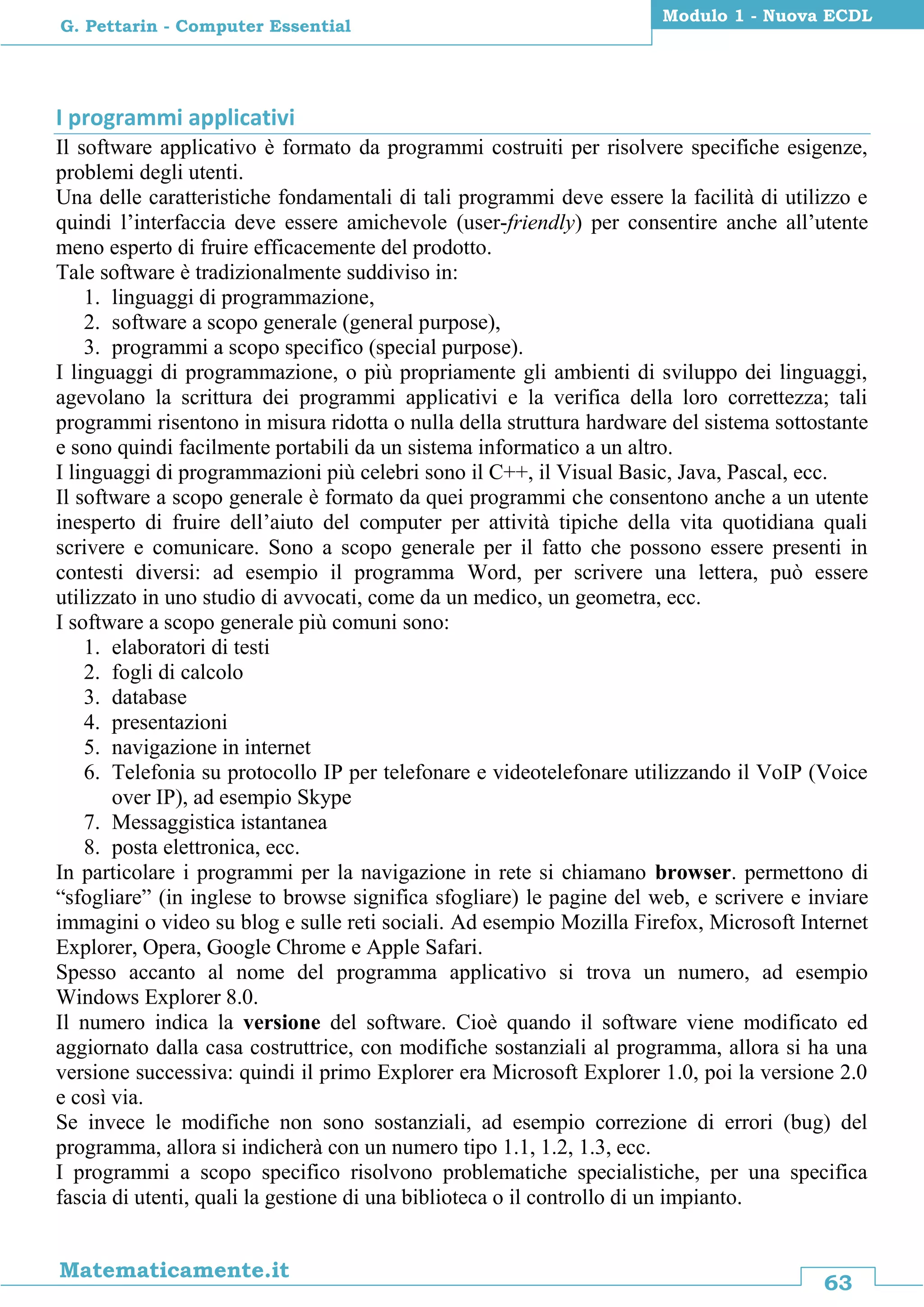 63
Matematicamente.it
Modulo 1 - Nuova ECDL
G. Pettarin - Computer Essential
I programmi applicativi
Il software applicativo è formato da programmi costruiti per risolvere specifiche esigenze,
problemi degli utenti.
Una delle caratteristiche fondamentali di tali programmi deve essere la facilità di utilizzo e
quindi l’interfaccia deve essere amichevole (user-friendly) per consentire anche all’utente
meno esperto di fruire efficacemente del prodotto.
Tale software è tradizionalmente suddiviso in:
1. linguaggi di programmazione,
2. software a scopo generale (general purpose),
3. programmi a scopo specifico (special purpose).
I linguaggi di programmazione, o più propriamente gli ambienti di sviluppo dei linguaggi,
agevolano la scrittura dei programmi applicativi e la verifica della loro correttezza; tali
programmi risentono in misura ridotta o nulla della struttura hardware del sistema sottostante
e sono quindi facilmente portabili da un sistema informatico a un altro.
I linguaggi di programmazioni più celebri sono il C++, il Visual Basic, Java, Pascal, ecc.
Il software a scopo generale è formato da quei programmi che consentono anche a un utente
inesperto di fruire dell’aiuto del computer per attività tipiche della vita quotidiana quali
scrivere e comunicare. Sono a scopo generale per il fatto che possono essere presenti in
contesti diversi: ad esempio il programma Word, per scrivere una lettera, può essere
utilizzato in uno studio di avvocati, come da un medico, un geometra, ecc.
I software a scopo generale più comuni sono:
1. elaboratori di testi
2. fogli di calcolo
3. database
4. presentazioni
5. navigazione in internet
6. Telefonia su protocollo IP per telefonare e videotelefonare utilizzando il VoIP (Voice
over IP), ad esempio Skype
7. Messaggistica istantanea
8. posta elettronica, ecc.
In particolare i programmi per la navigazione in rete si chiamano browser. permettono di
“sfogliare” (in inglese to browse significa sfogliare) le pagine del web, e scrivere e inviare
immagini o video su blog e sulle reti sociali. Ad esempio Mozilla Firefox, Microsoft Internet
Explorer, Opera, Google Chrome e Apple Safari.
Spesso accanto al nome del programma applicativo si trova un numero, ad esempio
Windows Explorer 8.0.
Il numero indica la versione del software. Cioè quando il software viene modificato ed
aggiornato dalla casa costruttrice, con modifiche sostanziali al programma, allora si ha una
versione successiva: quindi il primo Explorer era Microsoft Explorer 1.0, poi la versione 2.0
e così via.
Se invece le modifiche non sono sostanziali, ad esempio correzione di errori (bug) del
programma, allora si indicherà con un numero tipo 1.1, 1.2, 1.3, ecc.
I programmi a scopo specifico risolvono problematiche specialistiche, per una specifica
fascia di utenti, quali la gestione di una biblioteca o il controllo di un impianto.
 