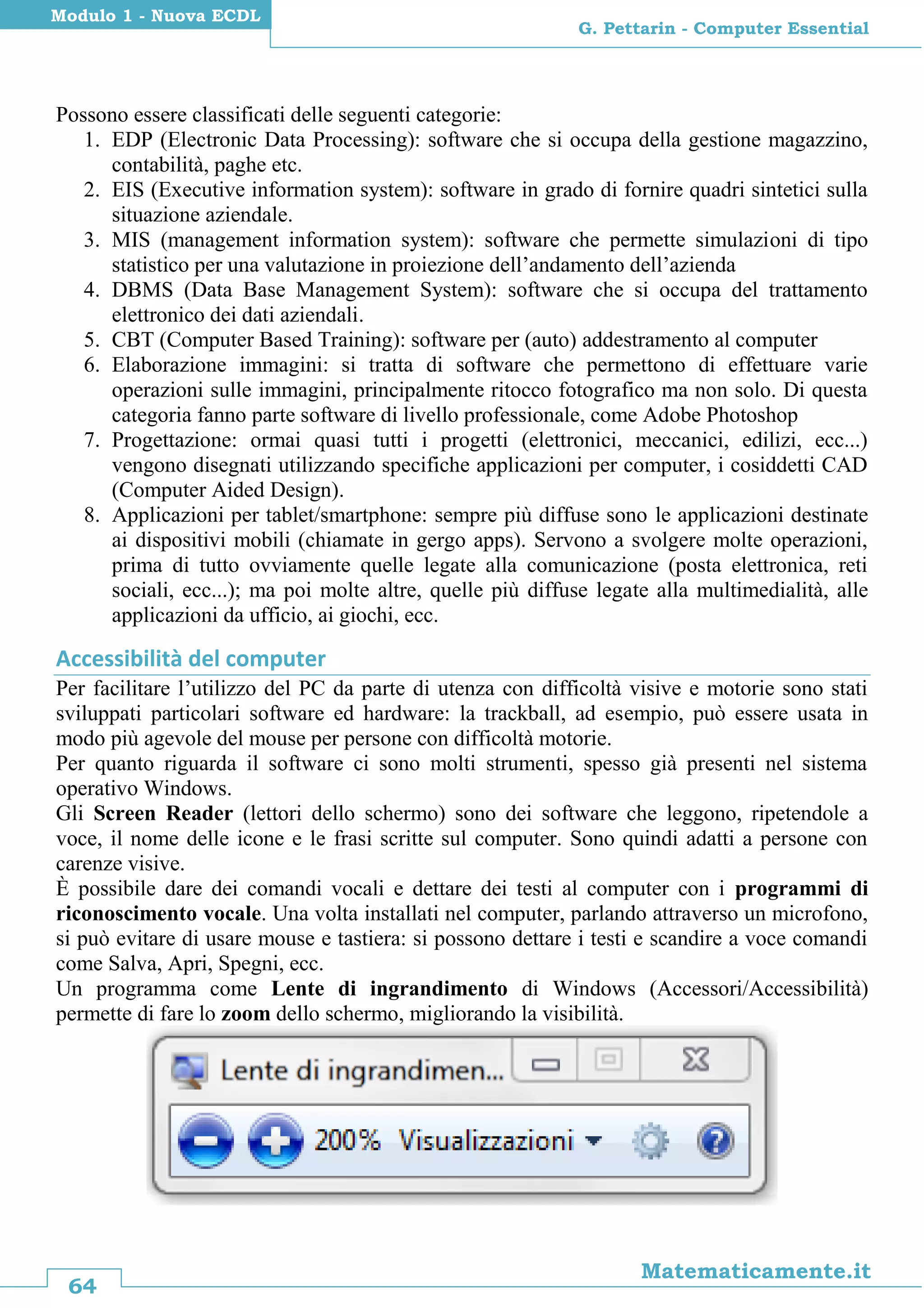64
Matematicamente.it
G. Pettarin - Computer Essential
Modulo 1 - Nuova ECDL
Possono essere classificati delle seguenti categorie:
1. EDP (Electronic Data Processing): software che si occupa della gestione magazzino,
contabilità, paghe etc.
2. EIS (Executive information system): software in grado di fornire quadri sintetici sulla
situazione aziendale.
3. MIS (management information system): software che permette simulazioni di tipo
statistico per una valutazione in proiezione dell’andamento dell’azienda
4. DBMS (Data Base Management System): software che si occupa del trattamento
elettronico dei dati aziendali.
5. CBT (Computer Based Training): software per (auto) addestramento al computer
6. Elaborazione immagini: si tratta di software che permettono di effettuare varie
operazioni sulle immagini, principalmente ritocco fotografico ma non solo. Di questa
categoria fanno parte software di livello professionale, come Adobe Photoshop
7. Progettazione: ormai quasi tutti i progetti (elettronici, meccanici, edilizi, ecc...)
vengono disegnati utilizzando specifiche applicazioni per computer, i cosiddetti CAD
(Computer Aided Design).
8. Applicazioni per tablet/smartphone: sempre più diffuse sono le applicazioni destinate
ai dispositivi mobili (chiamate in gergo apps). Servono a svolgere molte operazioni,
prima di tutto ovviamente quelle legate alla comunicazione (posta elettronica, reti
sociali, ecc...); ma poi molte altre, quelle più diffuse legate alla multimedialità, alle
applicazioni da ufficio, ai giochi, ecc.
Accessibilità del computer
Per facilitare l’utilizzo del PC da parte di utenza con difficoltà visive e motorie sono stati
sviluppati particolari software ed hardware: la trackball, ad esempio, può essere usata in
modo più agevole del mouse per persone con difficoltà motorie.
Per quanto riguarda il software ci sono molti strumenti, spesso già presenti nel sistema
operativo Windows.
Gli Screen Reader (lettori dello schermo) sono dei software che leggono, ripetendole a
voce, il nome delle icone e le frasi scritte sul computer. Sono quindi adatti a persone con
carenze visive.
È possibile dare dei comandi vocali e dettare dei testi al computer con i programmi di
riconoscimento vocale. Una volta installati nel computer, parlando attraverso un microfono,
si può evitare di usare mouse e tastiera: si possono dettare i testi e scandire a voce comandi
come Salva, Apri, Spegni, ecc.
Un programma come Lente di ingrandimento di Windows (Accessori/Accessibilità)
permette di fare lo zoom dello schermo, migliorando la visibilità.
 