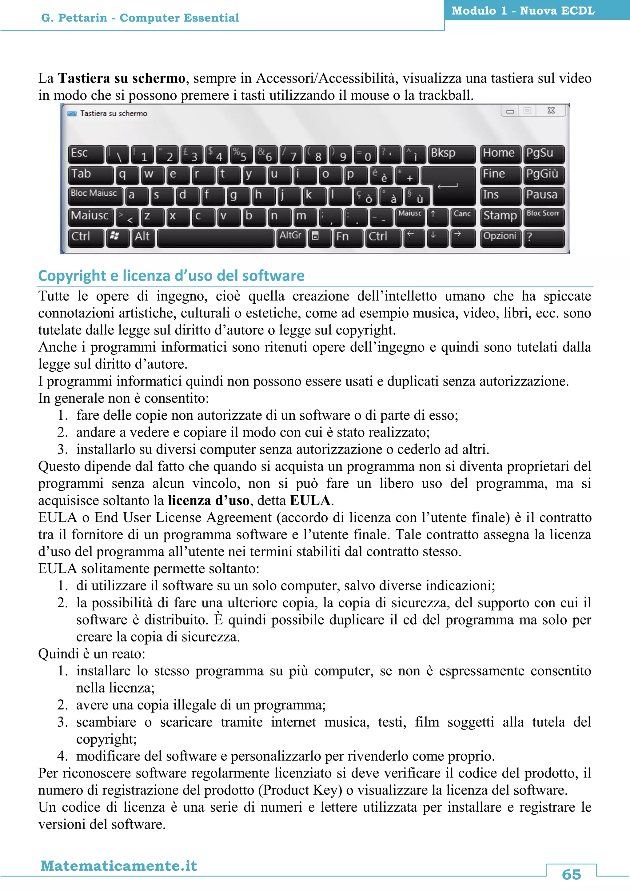 65
Matematicamente.it
Modulo 1 - Nuova ECDL
G. Pettarin - Computer Essential
La Tastiera su schermo, sempre in Accessori/Accessibilità, visualizza una tastiera sul video
in modo che si possono premere i tasti utilizzando il mouse o la trackball.
Copyright e licenza d’uso del software
Tutte le opere di ingegno, cioè quella creazione dell’intelletto umano che ha spiccate
connotazioni artistiche, culturali o estetiche, come ad esempio musica, video, libri, ecc. sono
tutelate dalle legge sul diritto d’autore o legge sul copyright.
Anche i programmi informatici sono ritenuti opere dell’ingegno e quindi sono tutelati dalla
legge sul diritto d’autore.
I programmi informatici quindi non possono essere usati e duplicati senza autorizzazione.
In generale non è consentito:
1. fare delle copie non autorizzate di un software o di parte di esso;
2. andare a vedere e copiare il modo con cui è stato realizzato;
3. installarlo su diversi computer senza autorizzazione o cederlo ad altri.
Questo dipende dal fatto che quando si acquista un programma non si diventa proprietari del
programmi senza alcun vincolo, non si può fare un libero uso del programma, ma si
acquisisce soltanto la licenza d’uso, detta EULA.
EULA o End User License Agreement (accordo di licenza con l’utente finale) è il contratto
tra il fornitore di un programma software e l’utente finale. Tale contratto assegna la licenza
d’uso del programma all’utente nei termini stabiliti dal contratto stesso.
EULA solitamente permette soltanto:
1. di utilizzare il software su un solo computer, salvo diverse indicazioni;
2. la possibilità di fare una ulteriore copia, la copia di sicurezza, del supporto con cui il
software è distribuito. È quindi possibile duplicare il cd del programma ma solo per
creare la copia di sicurezza.
Quindi è un reato:
1. installare lo stesso programma su più computer, se non è espressamente consentito
nella licenza;
2. avere una copia illegale di un programma;
3. scambiare o scaricare tramite internet musica, testi, film soggetti alla tutela del
copyright;
4. modificare del software e personalizzarlo per rivenderlo come proprio.
Per riconoscere software regolarmente licenziato si deve verificare il codice del prodotto, il
numero di registrazione del prodotto (Product Key) o visualizzare la licenza del software.
Un codice di licenza è una serie di numeri e lettere utilizzata per installare e registrare le
versioni del software.
 
