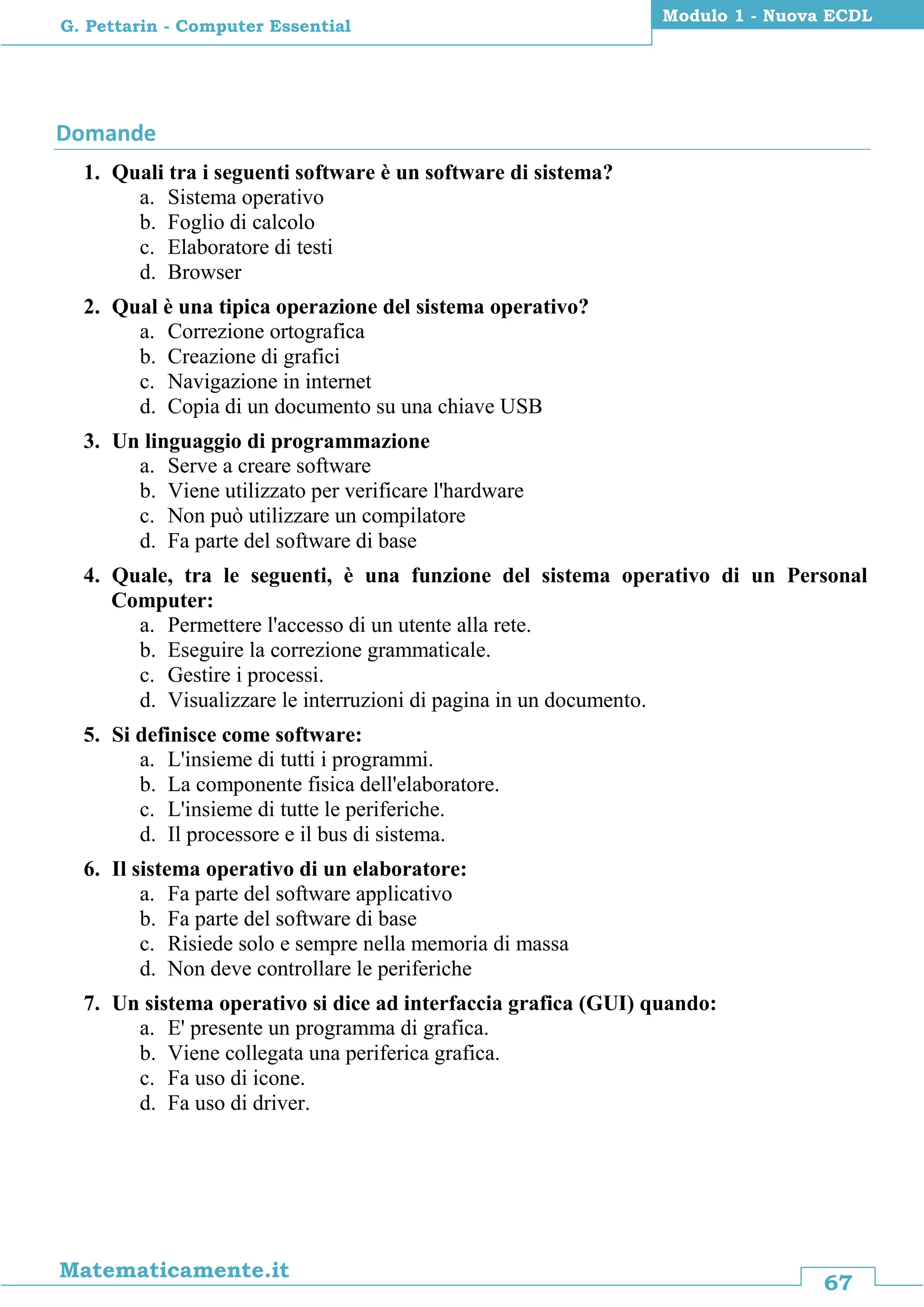 67
Matematicamente.it
Modulo 1 - Nuova ECDL
G. Pettarin - Computer Essential
Domande
1. Quali tra i seguenti software è un software di sistema?
a. Sistema operativo
b. Foglio di calcolo
c. Elaboratore di testi
d. Browser
2. Qual è una tipica operazione del sistema operativo?
a. Correzione ortografica
b. Creazione di grafici
c. Navigazione in internet
d. Copia di un documento su una chiave USB
3. Un linguaggio di programmazione
a. Serve a creare software
b. Viene utilizzato per verificare l'hardware
c. Non può utilizzare un compilatore
d. Fa parte del software di base
4. Quale, tra le seguenti, è una funzione del sistema operativo di un Personal
Computer:
a. Permettere l'accesso di un utente alla rete.
b. Eseguire la correzione grammaticale.
c. Gestire i processi.
d. Visualizzare le interruzioni di pagina in un documento.
5. Si definisce come software:
a. L'insieme di tutti i programmi.
b. La componente fisica dell'elaboratore.
c. L'insieme di tutte le periferiche.
d. Il processore e il bus di sistema.
6. Il sistema operativo di un elaboratore:
a. Fa parte del software applicativo
b. Fa parte del software di base
c. Risiede solo e sempre nella memoria di massa
d. Non deve controllare le periferiche
7. Un sistema operativo si dice ad interfaccia grafica (GUI) quando:
a. E' presente un programma di grafica.
b. Viene collegata una periferica grafica.
c. Fa uso di icone.
d. Fa uso di driver.
 