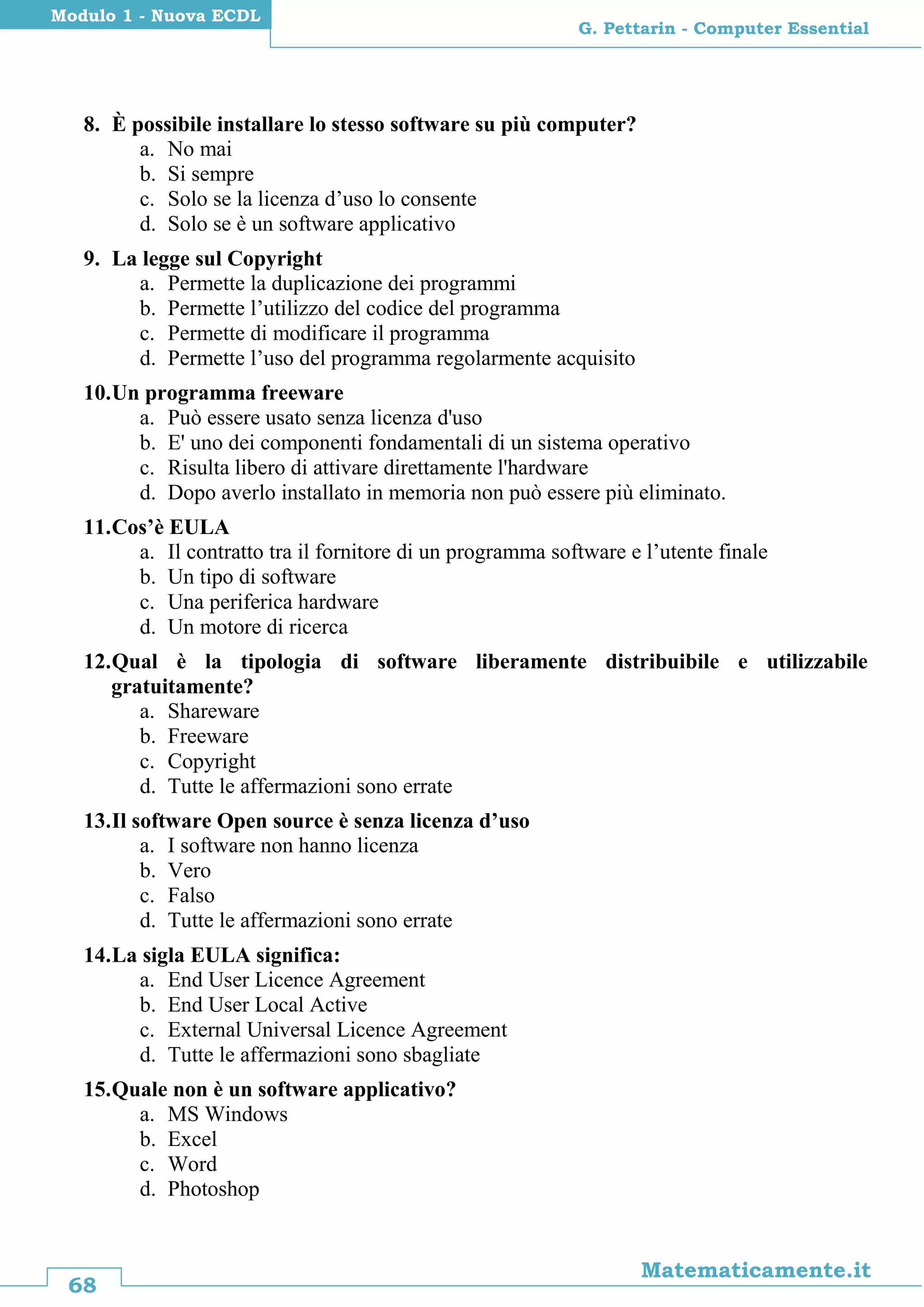 68
Matematicamente.it
G. Pettarin - Computer Essential
Modulo 1 - Nuova ECDL
8. È possibile installare lo stesso software su più computer?
a. No mai
b. Si sempre
c. Solo se la licenza d’uso lo consente
d. Solo se è un software applicativo
9. La legge sul Copyright
a. Permette la duplicazione dei programmi
b. Permette l’utilizzo del codice del programma
c. Permette di modificare il programma
d. Permette l’uso del programma regolarmente acquisito
10.Un programma freeware
a. Può essere usato senza licenza d'uso
b. E' uno dei componenti fondamentali di un sistema operativo
c. Risulta libero di attivare direttamente l'hardware
d. Dopo averlo installato in memoria non può essere più eliminato.
11.Cos’è EULA
a. Il contratto tra il fornitore di un programma software e l’utente finale
b. Un tipo di software
c. Una periferica hardware
d. Un motore di ricerca
12.Qual è la tipologia di software liberamente distribuibile e utilizzabile
gratuitamente?
a. Shareware
b. Freeware
c. Copyright
d. Tutte le affermazioni sono errate
13.Il software Open source è senza licenza d’uso
a. I software non hanno licenza
b. Vero
c. Falso
d. Tutte le affermazioni sono errate
14.La sigla EULA significa:
a. End User Licence Agreement
b. End User Local Active
c. External Universal Licence Agreement
d. Tutte le affermazioni sono sbagliate
15.Quale non è un software applicativo?
a. MS Windows
b. Excel
c. Word
d. Photoshop
 