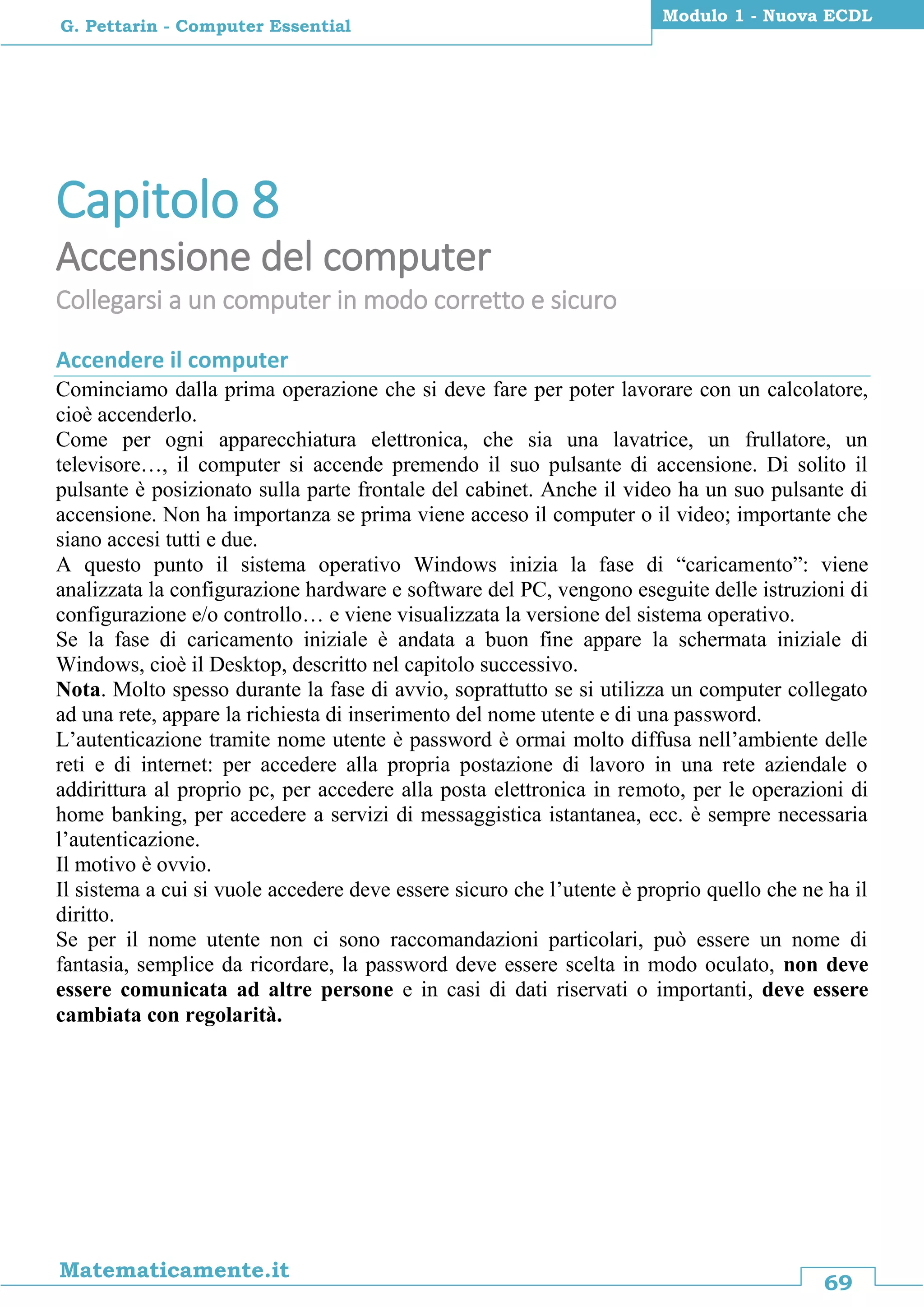 69
Matematicamente.it
Modulo 1 - Nuova ECDL
G. Pettarin - Computer Essential
Capitolo 8
Accensione del computer
Collegarsi a un computer in modo corretto e sicuro
Accendere il computer
Cominciamo dalla prima operazione che si deve fare per poter lavorare con un calcolatore,
cioè accenderlo.
Come per ogni apparecchiatura elettronica, che sia una lavatrice, un frullatore, un
televisore…, il computer si accende premendo il suo pulsante di accensione. Di solito il
pulsante è posizionato sulla parte frontale del cabinet. Anche il video ha un suo pulsante di
accensione. Non ha importanza se prima viene acceso il computer o il video; importante che
siano accesi tutti e due.
A questo punto il sistema operativo Windows inizia la fase di “caricamento”: viene
analizzata la configurazione hardware e software del PC, vengono eseguite delle istruzioni di
configurazione e/o controllo… e viene visualizzata la versione del sistema operativo.
Se la fase di caricamento iniziale è andata a buon fine appare la schermata iniziale di
Windows, cioè il Desktop, descritto nel capitolo successivo.
Nota. Molto spesso durante la fase di avvio, soprattutto se si utilizza un computer collegato
ad una rete, appare la richiesta di inserimento del nome utente e di una password.
L’autenticazione tramite nome utente è password è ormai molto diffusa nell’ambiente delle
reti e di internet: per accedere alla propria postazione di lavoro in una rete aziendale o
addirittura al proprio pc, per accedere alla posta elettronica in remoto, per le operazioni di
home banking, per accedere a servizi di messaggistica istantanea, ecc. è sempre necessaria
l’autenticazione.
Il motivo è ovvio.
Il sistema a cui si vuole accedere deve essere sicuro che l’utente è proprio quello che ne ha il
diritto.
Se per il nome utente non ci sono raccomandazioni particolari, può essere un nome di
fantasia, semplice da ricordare, la password deve essere scelta in modo oculato, non deve
essere comunicata ad altre persone e in casi di dati riservati o importanti, deve essere
cambiata con regolarità.
 
