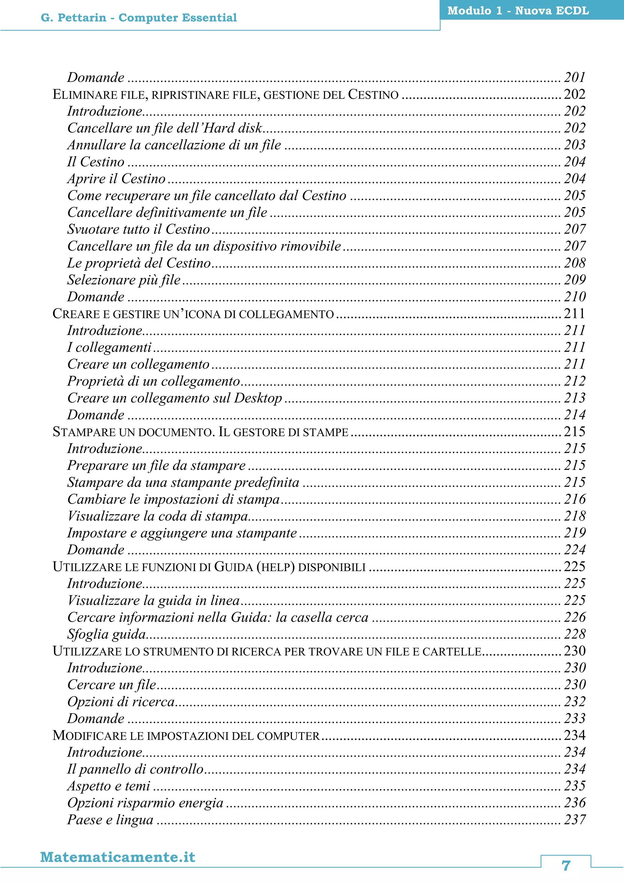 7
Matematicamente.it
Modulo 1 - Nuova ECDL
G. Pettarin - Computer Essential
Domande .......................................................................................................................201
ELIMINARE FILE, RIPRISTINARE FILE, GESTIONE DEL CESTINO ............................................202
Introduzione...................................................................................................................202
Cancellare un file dell’Hard disk..................................................................................202
Annullare la cancellazione di un file ............................................................................203
Il Cestino .......................................................................................................................204
Aprire il Cestino............................................................................................................204
Come recuperare un file cancellato dal Cestino ..........................................................205
Cancellare definitivamente un file ................................................................................205
Svuotare tutto il Cestino................................................................................................207
Cancellare un file da un dispositivo rimovibile............................................................207
Le proprietà del Cestino................................................................................................208
Selezionare più file........................................................................................................209
Domande .......................................................................................................................210
CREARE E GESTIRE UN’ICONA DI COLLEGAMENTO..............................................................211
Introduzione...................................................................................................................211
I collegamenti................................................................................................................211
Creare un collegamento................................................................................................211
Proprietà di un collegamento........................................................................................212
Creare un collegamento sul Desktop ............................................................................213
Domande .......................................................................................................................214
STAMPARE UN DOCUMENTO. IL GESTORE DI STAMPE..........................................................215
Introduzione...................................................................................................................215
Preparare un file da stampare ......................................................................................215
Stampare da una stampante predefinita .......................................................................215
Cambiare le impostazioni di stampa.............................................................................216
Visualizzare la coda di stampa......................................................................................218
Impostare e aggiungere una stampante ........................................................................219
Domande .......................................................................................................................224
UTILIZZARE LE FUNZIONI DI GUIDA (HELP) DISPONIBILI .....................................................225
Introduzione...................................................................................................................225
Visualizzare la guida in linea........................................................................................225
Cercare informazioni nella Guida: la casella cerca ....................................................226
Sfoglia guida..................................................................................................................228
UTILIZZARE LO STRUMENTO DI RICERCA PER TROVARE UN FILE E CARTELLE......................230
Introduzione...................................................................................................................230
Cercare un file...............................................................................................................230
Opzioni di ricerca..........................................................................................................232
Domande .......................................................................................................................233
MODIFICARE LE IMPOSTAZIONI DEL COMPUTER..................................................................234
Introduzione...................................................................................................................234
Il pannello di controllo..................................................................................................234
Aspetto e temi ................................................................................................................235
Opzioni risparmio energia ............................................................................................236
Paese e lingua ...............................................................................................................237
 
