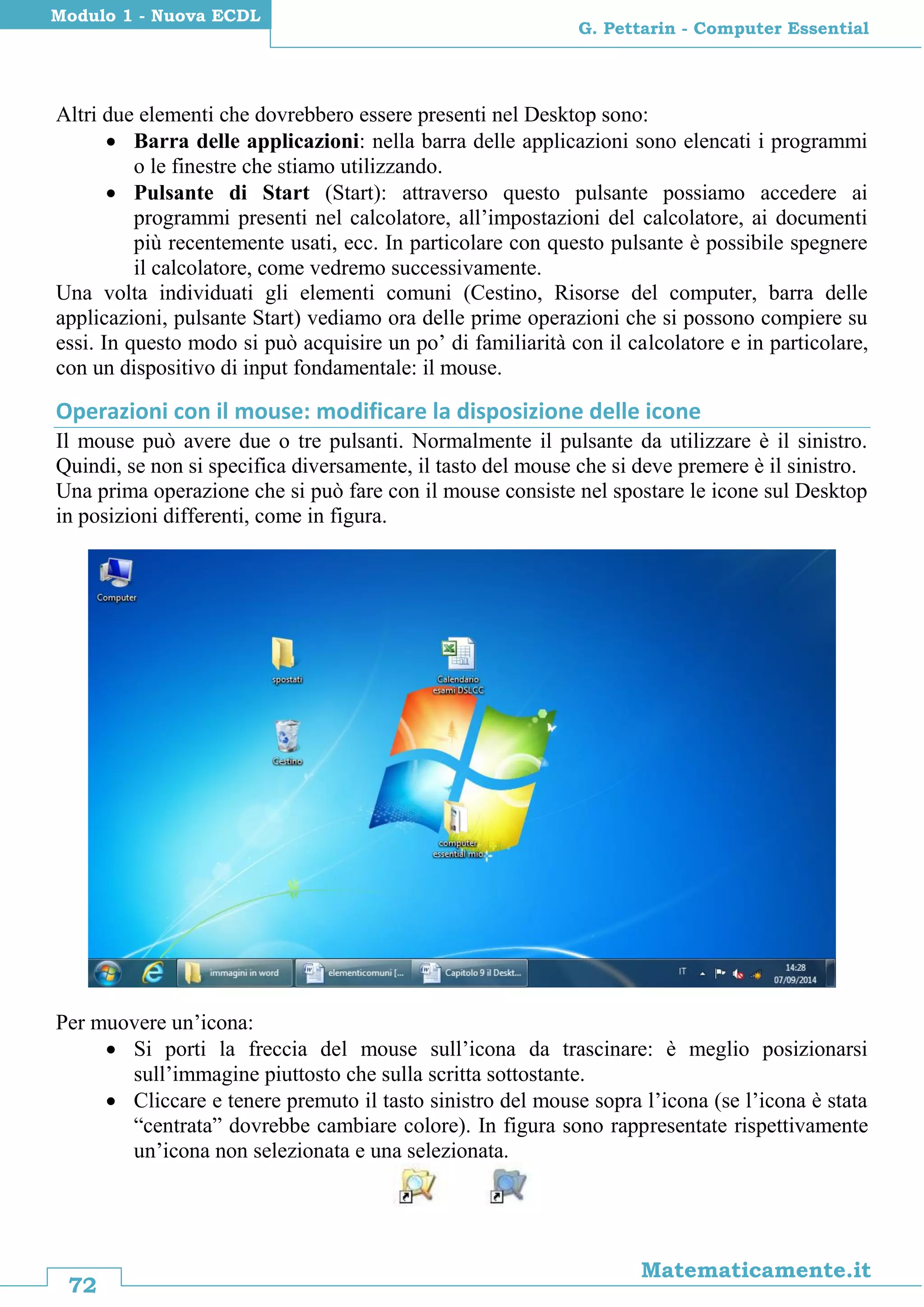 72
Matematicamente.it
G. Pettarin - Computer Essential
Modulo 1 - Nuova ECDL
Altri due elementi che dovrebbero essere presenti nel Desktop sono:
 Barra delle applicazioni: nella barra delle applicazioni sono elencati i programmi
o le finestre che stiamo utilizzando.
 Pulsante di Start (Start): attraverso questo pulsante possiamo accedere ai
programmi presenti nel calcolatore, all’impostazioni del calcolatore, ai documenti
più recentemente usati, ecc. In particolare con questo pulsante è possibile spegnere
il calcolatore, come vedremo successivamente.
Una volta individuati gli elementi comuni (Cestino, Risorse del computer, barra delle
applicazioni, pulsante Start) vediamo ora delle prime operazioni che si possono compiere su
essi. In questo modo si può acquisire un po’ di familiarità con il calcolatore e in particolare,
con un dispositivo di input fondamentale: il mouse.
Operazioni con il mouse: modificare la disposizione delle icone
Il mouse può avere due o tre pulsanti. Normalmente il pulsante da utilizzare è il sinistro.
Quindi, se non si specifica diversamente, il tasto del mouse che si deve premere è il sinistro.
Una prima operazione che si può fare con il mouse consiste nel spostare le icone sul Desktop
in posizioni differenti, come in figura.
Per muovere un’icona:
 Si porti la freccia del mouse sull’icona da trascinare: è meglio posizionarsi
sull’immagine piuttosto che sulla scritta sottostante.
 Cliccare e tenere premuto il tasto sinistro del mouse sopra l’icona (se l’icona è stata
“centrata” dovrebbe cambiare colore). In figura sono rappresentate rispettivamente
un’icona non selezionata e una selezionata.
 