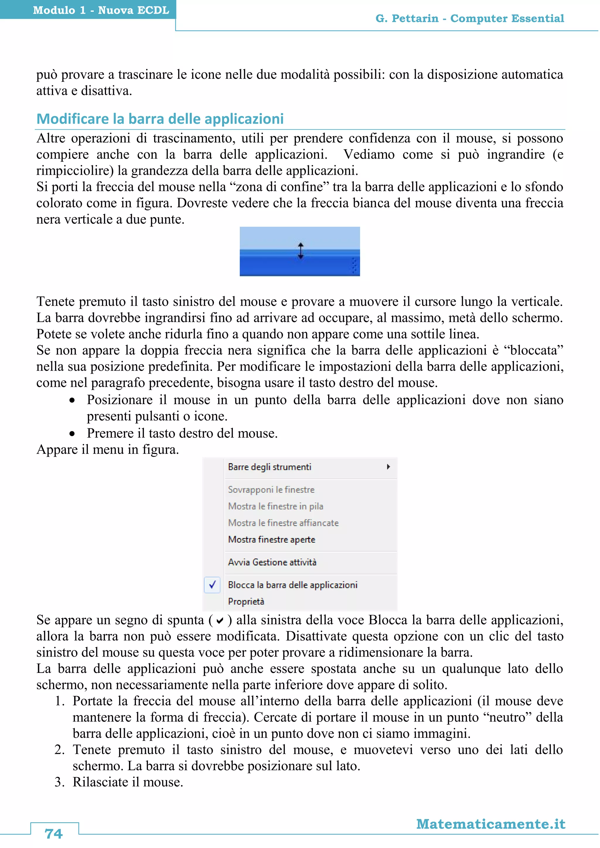 74
Matematicamente.it
G. Pettarin - Computer Essential
Modulo 1 - Nuova ECDL
può provare a trascinare le icone nelle due modalità possibili: con la disposizione automatica
attiva e disattiva.
Modificare la barra delle applicazioni
Altre operazioni di trascinamento, utili per prendere confidenza con il mouse, si possono
compiere anche con la barra delle applicazioni. Vediamo come si può ingrandire (e
rimpicciolire) la grandezza della barra delle applicazioni.
Si porti la freccia del mouse nella “zona di confine” tra la barra delle applicazioni e lo sfondo
colorato come in figura. Dovreste vedere che la freccia bianca del mouse diventa una freccia
nera verticale a due punte.
Tenete premuto il tasto sinistro del mouse e provare a muovere il cursore lungo la verticale.
La barra dovrebbe ingrandirsi fino ad arrivare ad occupare, al massimo, metà dello schermo.
Potete se volete anche ridurla fino a quando non appare come una sottile linea.
Se non appare la doppia freccia nera significa che la barra delle applicazioni è “bloccata”
nella sua posizione predefinita. Per modificare le impostazioni della barra delle applicazioni,
come nel paragrafo precedente, bisogna usare il tasto destro del mouse.
 Posizionare il mouse in un punto della barra delle applicazioni dove non siano
presenti pulsanti o icone.
 Premere il tasto destro del mouse.
Appare il menu in figura.
Se appare un segno di spunta () alla sinistra della voce Blocca la barra delle applicazioni,
allora la barra non può essere modificata. Disattivate questa opzione con un clic del tasto
sinistro del mouse su questa voce per poter provare a ridimensionare la barra.
La barra delle applicazioni può anche essere spostata anche su un qualunque lato dello
schermo, non necessariamente nella parte inferiore dove appare di solito.
1. Portate la freccia del mouse all’interno della barra delle applicazioni (il mouse deve
mantenere la forma di freccia). Cercate di portare il mouse in un punto “neutro” della
barra delle applicazioni, cioè in un punto dove non ci siamo immagini.
2. Tenete premuto il tasto sinistro del mouse, e muovetevi verso uno dei lati dello
schermo. La barra si dovrebbe posizionare sul lato.
3. Rilasciate il mouse.
 