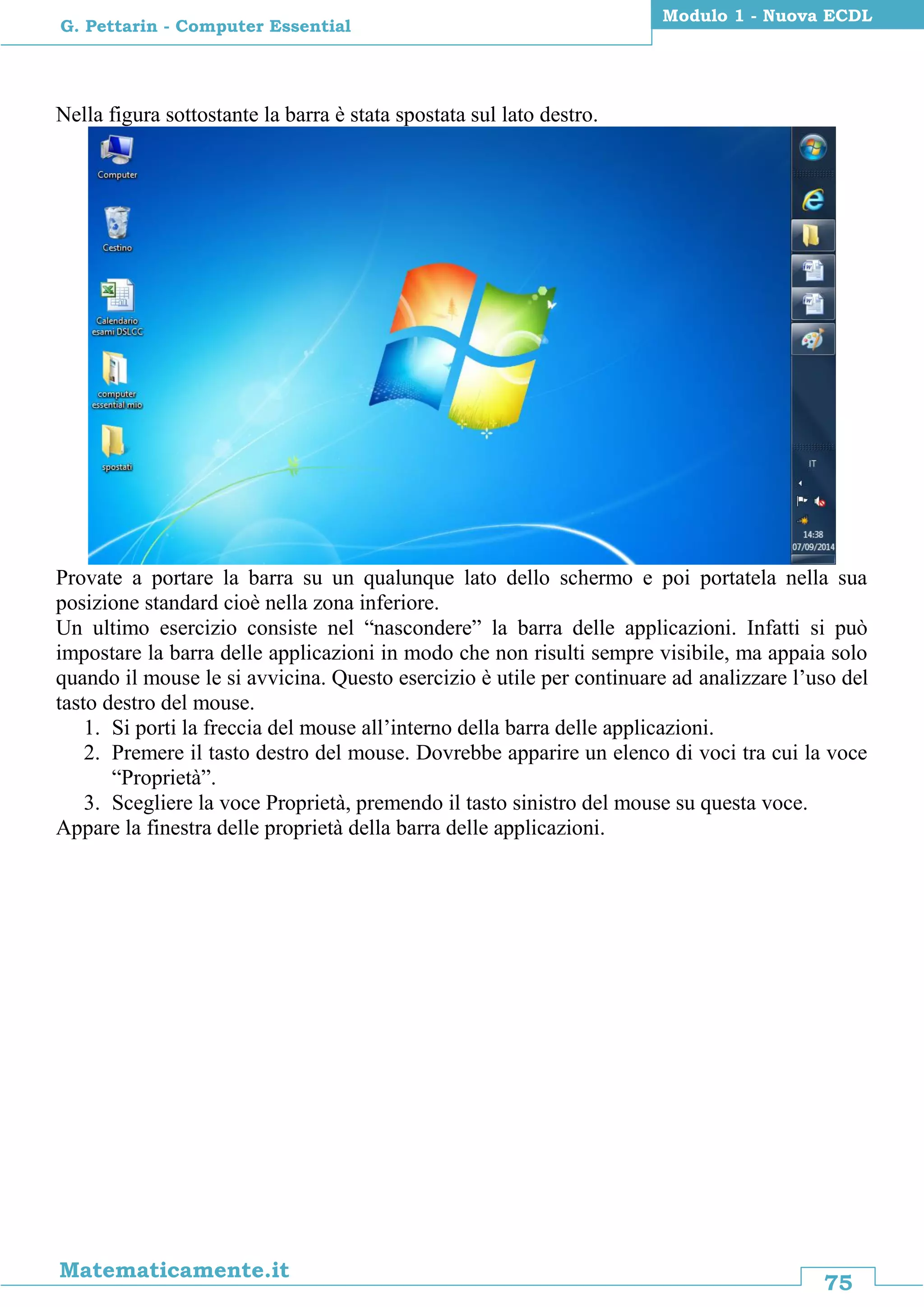 75
Matematicamente.it
Modulo 1 - Nuova ECDL
G. Pettarin - Computer Essential
Nella figura sottostante la barra è stata spostata sul lato destro.
Provate a portare la barra su un qualunque lato dello schermo e poi portatela nella sua
posizione standard cioè nella zona inferiore.
Un ultimo esercizio consiste nel “nascondere” la barra delle applicazioni. Infatti si può
impostare la barra delle applicazioni in modo che non risulti sempre visibile, ma appaia solo
quando il mouse le si avvicina. Questo esercizio è utile per continuare ad analizzare l’uso del
tasto destro del mouse.
1. Si porti la freccia del mouse all’interno della barra delle applicazioni.
2. Premere il tasto destro del mouse. Dovrebbe apparire un elenco di voci tra cui la voce
“Proprietà”.
3. Scegliere la voce Proprietà, premendo il tasto sinistro del mouse su questa voce.
Appare la finestra delle proprietà della barra delle applicazioni.
 