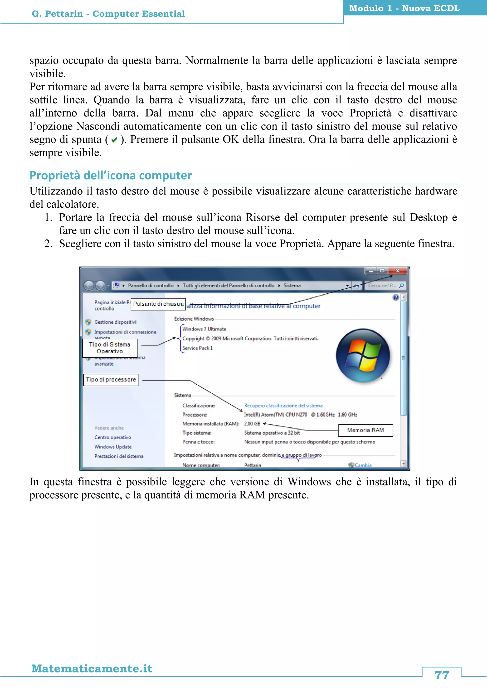 77
Matematicamente.it
Modulo 1 - Nuova ECDL
G. Pettarin - Computer Essential
spazio occupato da questa barra. Normalmente la barra delle applicazioni è lasciata sempre
visibile.
Per ritornare ad avere la barra sempre visibile, basta avvicinarsi con la freccia del mouse alla
sottile linea. Quando la barra è visualizzata, fare un clic con il tasto destro del mouse
all’interno della barra. Dal menu che appare scegliere la voce Proprietà e disattivare
l’opzione Nascondi automaticamente con un clic con il tasto sinistro del mouse sul relativo
segno di spunta (). Premere il pulsante OK della finestra. Ora la barra delle applicazioni è
sempre visibile.
Proprietà dell’icona computer
Utilizzando il tasto destro del mouse è possibile visualizzare alcune caratteristiche hardware
del calcolatore.
1. Portare la freccia del mouse sull’icona Risorse del computer presente sul Desktop e
fare un clic con il tasto destro del mouse sull’icona.
2. Scegliere con il tasto sinistro del mouse la voce Proprietà. Appare la seguente finestra.
In questa finestra è possibile leggere che versione di Windows che è installata, il tipo di
processore presente, e la quantità di memoria RAM presente.
 