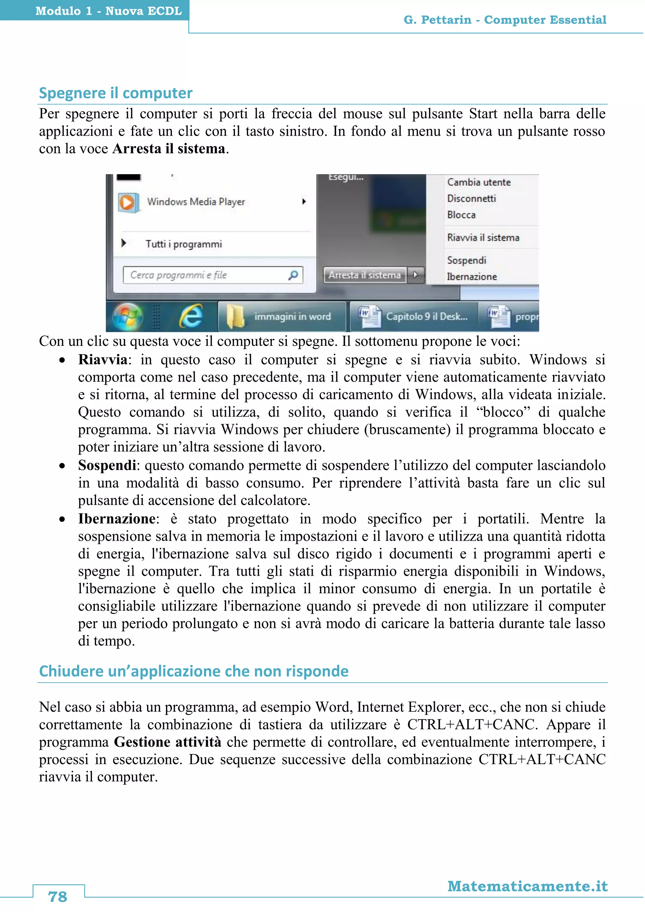 78
Matematicamente.it
G. Pettarin - Computer Essential
Modulo 1 - Nuova ECDL
Spegnere il computer
Per spegnere il computer si porti la freccia del mouse sul pulsante Start nella barra delle
applicazioni e fate un clic con il tasto sinistro. In fondo al menu si trova un pulsante rosso
con la voce Arresta il sistema.
Con un clic su questa voce il computer si spegne. Il sottomenu propone le voci:
 Riavvia: in questo caso il computer si spegne e si riavvia subito. Windows si
comporta come nel caso precedente, ma il computer viene automaticamente riavviato
e si ritorna, al termine del processo di caricamento di Windows, alla videata iniziale.
Questo comando si utilizza, di solito, quando si verifica il “blocco” di qualche
programma. Si riavvia Windows per chiudere (bruscamente) il programma bloccato e
poter iniziare un’altra sessione di lavoro.
 Sospendi: questo comando permette di sospendere l’utilizzo del computer lasciandolo
in una modalità di basso consumo. Per riprendere l’attività basta fare un clic sul
pulsante di accensione del calcolatore.
 Ibernazione: è stato progettato in modo specifico per i portatili. Mentre la
sospensione salva in memoria le impostazioni e il lavoro e utilizza una quantità ridotta
di energia, l'ibernazione salva sul disco rigido i documenti e i programmi aperti e
spegne il computer. Tra tutti gli stati di risparmio energia disponibili in Windows,
l'ibernazione è quello che implica il minor consumo di energia. In un portatile è
consigliabile utilizzare l'ibernazione quando si prevede di non utilizzare il computer
per un periodo prolungato e non si avrà modo di caricare la batteria durante tale lasso
di tempo.
Chiudere un’applicazione che non risponde
Nel caso si abbia un programma, ad esempio Word, Internet Explorer, ecc., che non si chiude
correttamente la combinazione di tastiera da utilizzare è CTRL+ALT+CANC. Appare il
programma Gestione attività che permette di controllare, ed eventualmente interrompere, i
processi in esecuzione. Due sequenze successive della combinazione CTRL+ALT+CANC
riavvia il computer.
 