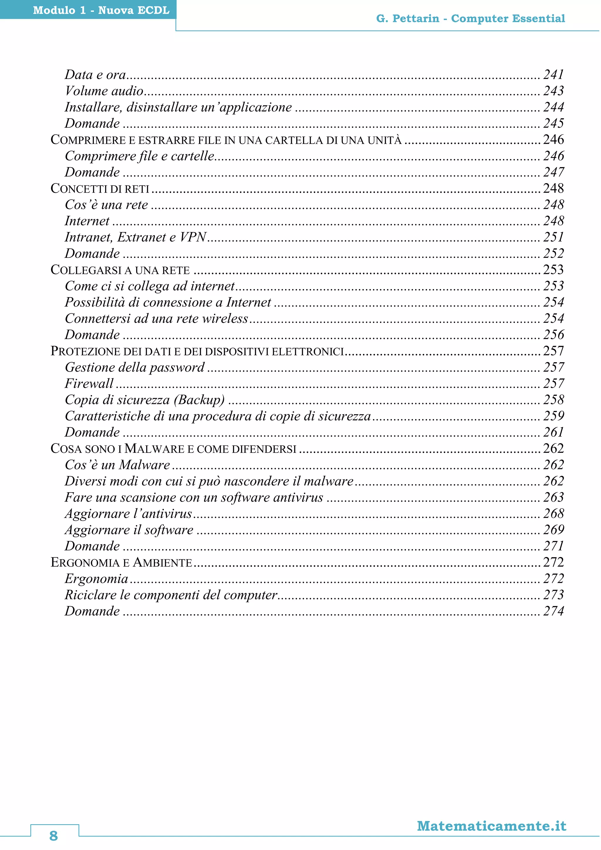8
Matematicamente.it
G. Pettarin - Computer Essential
Modulo 1 - Nuova ECDL
Data e ora......................................................................................................................241
Volume audio.................................................................................................................243
Installare, disinstallare un’applicazione ......................................................................244
Domande .......................................................................................................................245
COMPRIMERE E ESTRARRE FILE IN UNA CARTELLA DI UNA UNITÀ .......................................246
Comprimere file e cartelle.............................................................................................246
Domande .......................................................................................................................247
CONCETTI DI RETI ...............................................................................................................248
Cos’è una rete ...............................................................................................................248
Internet ..........................................................................................................................248
Intranet, Extranet e VPN...............................................................................................251
Domande .......................................................................................................................252
COLLEGARSI A UNA RETE ...................................................................................................253
Come ci si collega ad internet.......................................................................................253
Possibilità di connessione a Internet ............................................................................254
Connettersi ad una rete wireless...................................................................................254
Domande .......................................................................................................................256
PROTEZIONE DEI DATI E DEI DISPOSITIVI ELETTRONICI........................................................257
Gestione della password ...............................................................................................257
Firewall .........................................................................................................................257
Copia di sicurezza (Backup) .........................................................................................258
Caratteristiche di una procedura di copie di sicurezza................................................259
Domande .......................................................................................................................261
COSA SONO I MALWARE E COME DIFENDERSI .....................................................................262
Cos’è un Malware .........................................................................................................262
Diversi modi con cui si può nascondere il malware.....................................................262
Fare una scansione con un software antivirus .............................................................263
Aggiornare l’antivirus...................................................................................................268
Aggiornare il software ..................................................................................................269
Domande .......................................................................................................................271
ERGONOMIA E AMBIENTE...................................................................................................272
Ergonomia.....................................................................................................................272
Riciclare le componenti del computer...........................................................................273
Domande .......................................................................................................................274
 