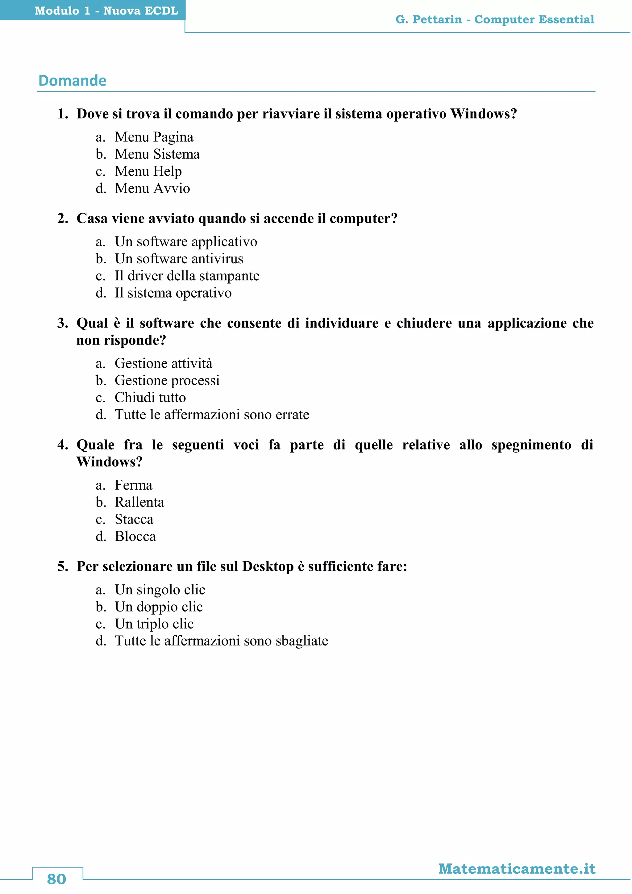 80
Matematicamente.it
G. Pettarin - Computer Essential
Modulo 1 - Nuova ECDL
Domande
1. Dove si trova il comando per riavviare il sistema operativo Windows?
a. Menu Pagina
b. Menu Sistema
c. Menu Help
d. Menu Avvio
2. Casa viene avviato quando si accende il computer?
a. Un software applicativo
b. Un software antivirus
c. Il driver della stampante
d. Il sistema operativo
3. Qual è il software che consente di individuare e chiudere una applicazione che
non risponde?
a. Gestione attività
b. Gestione processi
c. Chiudi tutto
d. Tutte le affermazioni sono errate
4. Quale fra le seguenti voci fa parte di quelle relative allo spegnimento di
Windows?
a. Ferma
b. Rallenta
c. Stacca
d. Blocca
5. Per selezionare un file sul Desktop è sufficiente fare:
a. Un singolo clic
b. Un doppio clic
c. Un triplo clic
d. Tutte le affermazioni sono sbagliate
 