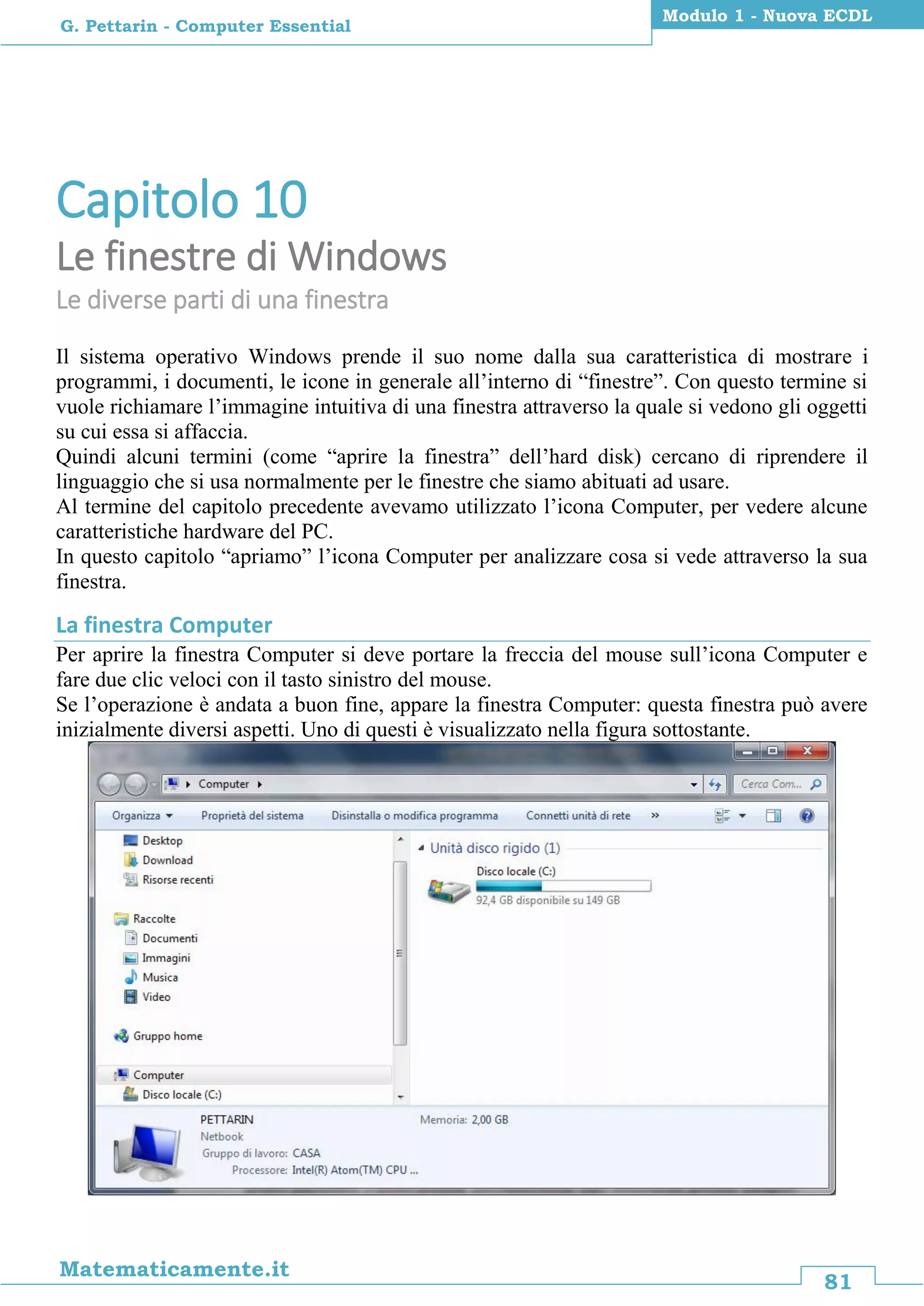 81
Matematicamente.it
Modulo 1 - Nuova ECDL
G. Pettarin - Computer Essential
Capitolo 10
Le finestre di Windows
Le diverse parti di una finestra
Il sistema operativo Windows prende il suo nome dalla sua caratteristica di mostrare i
programmi, i documenti, le icone in generale all’interno di “finestre”. Con questo termine si
vuole richiamare l’immagine intuitiva di una finestra attraverso la quale si vedono gli oggetti
su cui essa si affaccia.
Quindi alcuni termini (come “aprire la finestra” dell’hard disk) cercano di riprendere il
linguaggio che si usa normalmente per le finestre che siamo abituati ad usare.
Al termine del capitolo precedente avevamo utilizzato l’icona Computer, per vedere alcune
caratteristiche hardware del PC.
In questo capitolo “apriamo” l’icona Computer per analizzare cosa si vede attraverso la sua
finestra.
La finestra Computer
Per aprire la finestra Computer si deve portare la freccia del mouse sull’icona Computer e
fare due clic veloci con il tasto sinistro del mouse.
Se l’operazione è andata a buon fine, appare la finestra Computer: questa finestra può avere
inizialmente diversi aspetti. Uno di questi è visualizzato nella figura sottostante.
 