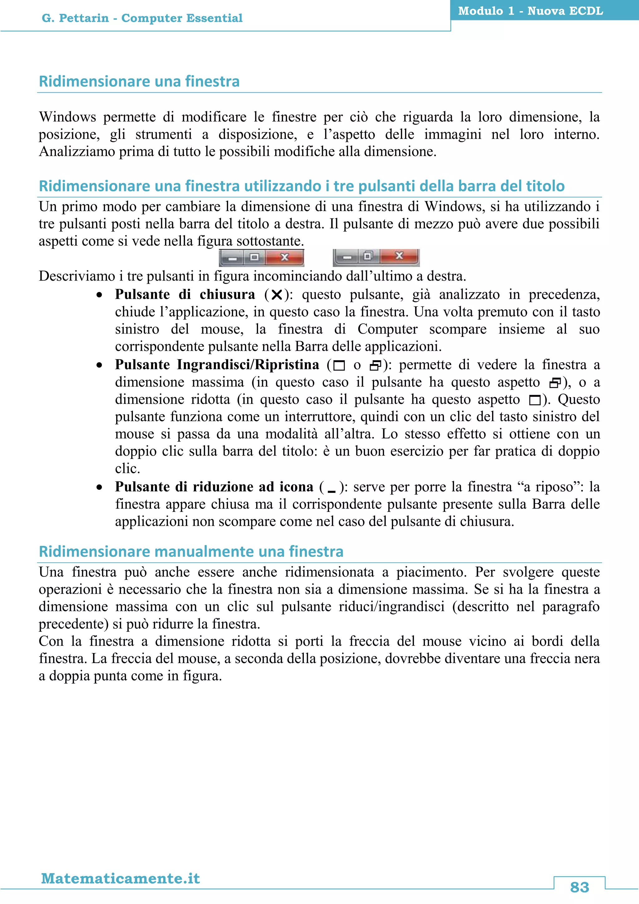 83
Matematicamente.it
Modulo 1 - Nuova ECDL
G. Pettarin - Computer Essential
Ridimensionare una finestra
Windows permette di modificare le finestre per ciò che riguarda la loro dimensione, la
posizione, gli strumenti a disposizione, e l’aspetto delle immagini nel loro interno.
Analizziamo prima di tutto le possibili modifiche alla dimensione.
Ridimensionare una finestra utilizzando i tre pulsanti della barra del titolo
Un primo modo per cambiare la dimensione di una finestra di Windows, si ha utilizzando i
tre pulsanti posti nella barra del titolo a destra. Il pulsante di mezzo può avere due possibili
aspetti come si vede nella figura sottostante.
Descriviamo i tre pulsanti in figura incominciando dall’ultimo a destra.
 Pulsante di chiusura (): questo pulsante, già analizzato in precedenza,
chiude l’applicazione, in questo caso la finestra. Una volta premuto con il tasto
sinistro del mouse, la finestra di Computer scompare insieme al suo
corrispondente pulsante nella Barra delle applicazioni.
 Pulsante Ingrandisci/Ripristina ( o ): permette di vedere la finestra a
dimensione massima (in questo caso il pulsante ha questo aspetto ), o a
dimensione ridotta (in questo caso il pulsante ha questo aspetto ). Questo
pulsante funziona come un interruttore, quindi con un clic del tasto sinistro del
mouse si passa da una modalità all’altra. Lo stesso effetto si ottiene con un
doppio clic sulla barra del titolo: è un buon esercizio per far pratica di doppio
clic.
 Pulsante di riduzione ad icona (): serve per porre la finestra “a riposo”: la
finestra appare chiusa ma il corrispondente pulsante presente sulla Barra delle
applicazioni non scompare come nel caso del pulsante di chiusura.
Ridimensionare manualmente una finestra
Una finestra può anche essere anche ridimensionata a piacimento. Per svolgere queste
operazioni è necessario che la finestra non sia a dimensione massima. Se si ha la finestra a
dimensione massima con un clic sul pulsante riduci/ingrandisci (descritto nel paragrafo
precedente) si può ridurre la finestra.
Con la finestra a dimensione ridotta si porti la freccia del mouse vicino ai bordi della
finestra. La freccia del mouse, a seconda della posizione, dovrebbe diventare una freccia nera
a doppia punta come in figura.
 