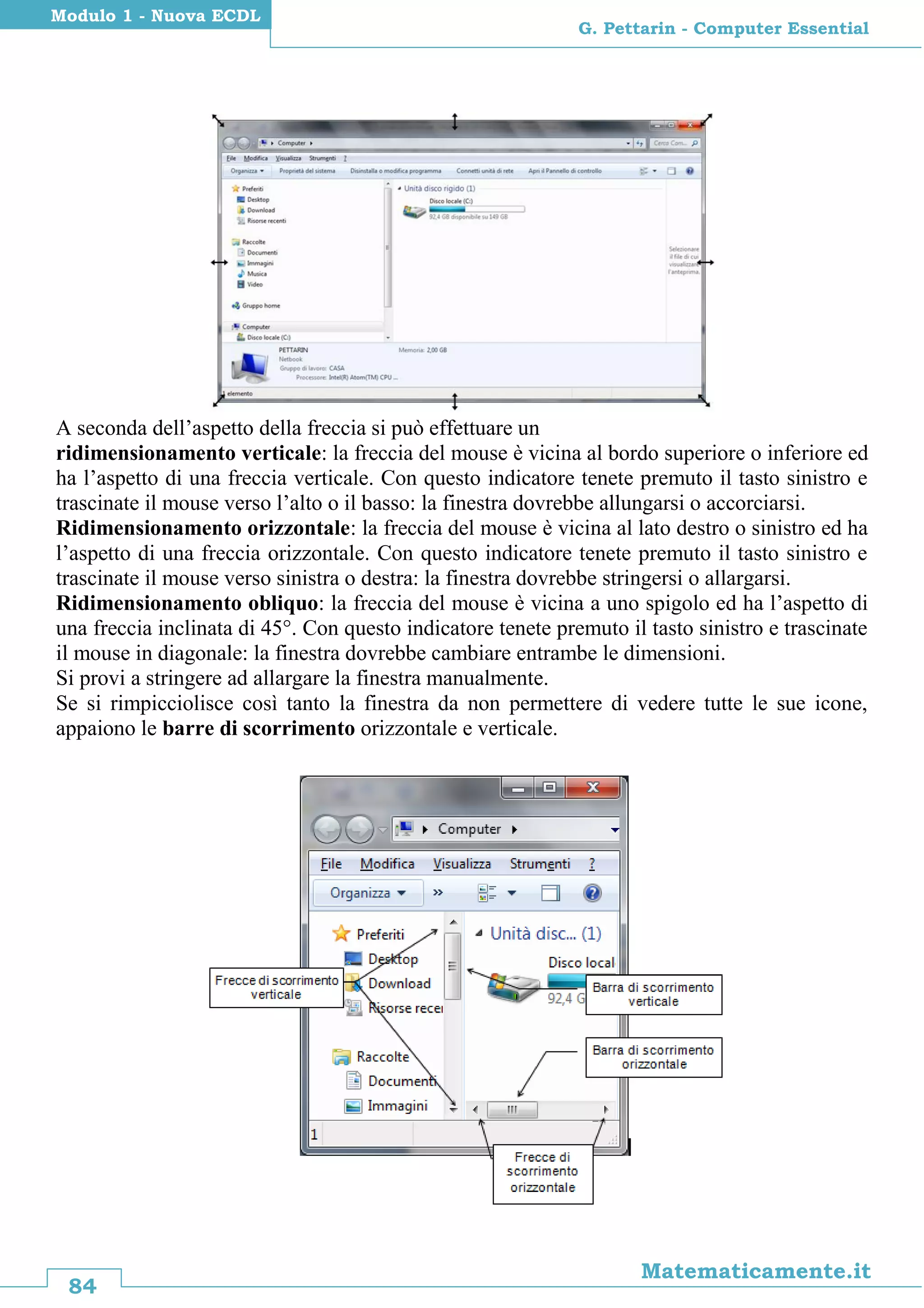 84
Matematicamente.it
G. Pettarin - Computer Essential
Modulo 1 - Nuova ECDL
A seconda dell’aspetto della freccia si può effettuare un
ridimensionamento verticale: la freccia del mouse è vicina al bordo superiore o inferiore ed
ha l’aspetto di una freccia verticale. Con questo indicatore tenete premuto il tasto sinistro e
trascinate il mouse verso l’alto o il basso: la finestra dovrebbe allungarsi o accorciarsi.
Ridimensionamento orizzontale: la freccia del mouse è vicina al lato destro o sinistro ed ha
l’aspetto di una freccia orizzontale. Con questo indicatore tenete premuto il tasto sinistro e
trascinate il mouse verso sinistra o destra: la finestra dovrebbe stringersi o allargarsi.
Ridimensionamento obliquo: la freccia del mouse è vicina a uno spigolo ed ha l’aspetto di
una freccia inclinata di 45°. Con questo indicatore tenete premuto il tasto sinistro e trascinate
il mouse in diagonale: la finestra dovrebbe cambiare entrambe le dimensioni.
Si provi a stringere ad allargare la finestra manualmente.
Se si rimpicciolisce così tanto la finestra da non permettere di vedere tutte le sue icone,
appaiono le barre di scorrimento orizzontale e verticale.
 