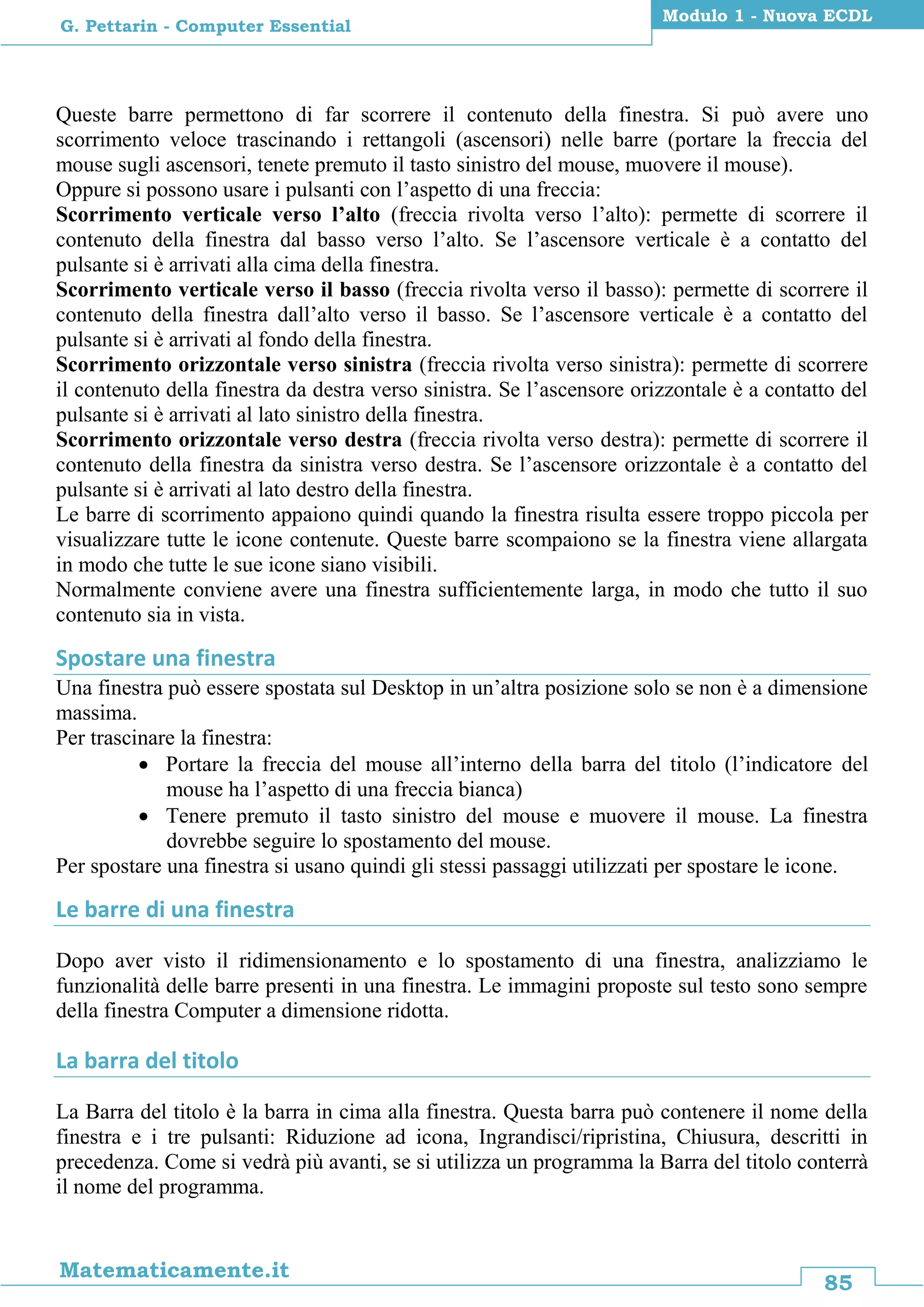 85
Matematicamente.it
Modulo 1 - Nuova ECDL
G. Pettarin - Computer Essential
Queste barre permettono di far scorrere il contenuto della finestra. Si può avere uno
scorrimento veloce trascinando i rettangoli (ascensori) nelle barre (portare la freccia del
mouse sugli ascensori, tenete premuto il tasto sinistro del mouse, muovere il mouse).
Oppure si possono usare i pulsanti con l’aspetto di una freccia:
Scorrimento verticale verso l’alto (freccia rivolta verso l’alto): permette di scorrere il
contenuto della finestra dal basso verso l’alto. Se l’ascensore verticale è a contatto del
pulsante si è arrivati alla cima della finestra.
Scorrimento verticale verso il basso (freccia rivolta verso il basso): permette di scorrere il
contenuto della finestra dall’alto verso il basso. Se l’ascensore verticale è a contatto del
pulsante si è arrivati al fondo della finestra.
Scorrimento orizzontale verso sinistra (freccia rivolta verso sinistra): permette di scorrere
il contenuto della finestra da destra verso sinistra. Se l’ascensore orizzontale è a contatto del
pulsante si è arrivati al lato sinistro della finestra.
Scorrimento orizzontale verso destra (freccia rivolta verso destra): permette di scorrere il
contenuto della finestra da sinistra verso destra. Se l’ascensore orizzontale è a contatto del
pulsante si è arrivati al lato destro della finestra.
Le barre di scorrimento appaiono quindi quando la finestra risulta essere troppo piccola per
visualizzare tutte le icone contenute. Queste barre scompaiono se la finestra viene allargata
in modo che tutte le sue icone siano visibili.
Normalmente conviene avere una finestra sufficientemente larga, in modo che tutto il suo
contenuto sia in vista.
Spostare una finestra
Una finestra può essere spostata sul Desktop in un’altra posizione solo se non è a dimensione
massima.
Per trascinare la finestra:
 Portare la freccia del mouse all’interno della barra del titolo (l’indicatore del
mouse ha l’aspetto di una freccia bianca)
 Tenere premuto il tasto sinistro del mouse e muovere il mouse. La finestra
dovrebbe seguire lo spostamento del mouse.
Per spostare una finestra si usano quindi gli stessi passaggi utilizzati per spostare le icone.
Le barre di una finestra
Dopo aver visto il ridimensionamento e lo spostamento di una finestra, analizziamo le
funzionalità delle barre presenti in una finestra. Le immagini proposte sul testo sono sempre
della finestra Computer a dimensione ridotta.
La barra del titolo
La Barra del titolo è la barra in cima alla finestra. Questa barra può contenere il nome della
finestra e i tre pulsanti: Riduzione ad icona, Ingrandisci/ripristina, Chiusura, descritti in
precedenza. Come si vedrà più avanti, se si utilizza un programma la Barra del titolo conterrà
il nome del programma.
 