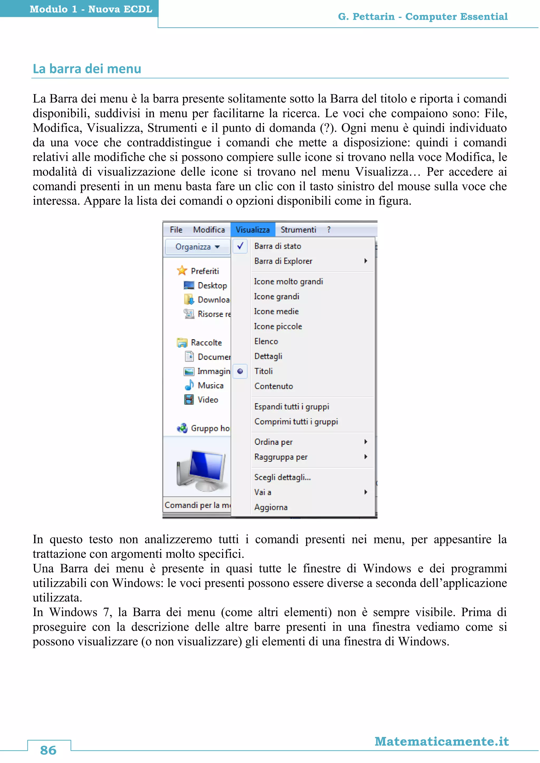 86
Matematicamente.it
G. Pettarin - Computer Essential
Modulo 1 - Nuova ECDL
La barra dei menu
La Barra dei menu è la barra presente solitamente sotto la Barra del titolo e riporta i comandi
disponibili, suddivisi in menu per facilitarne la ricerca. Le voci che compaiono sono: File,
Modifica, Visualizza, Strumenti e il punto di domanda (?). Ogni menu è quindi individuato
da una voce che contraddistingue i comandi che mette a disposizione: quindi i comandi
relativi alle modifiche che si possono compiere sulle icone si trovano nella voce Modifica, le
modalità di visualizzazione delle icone si trovano nel menu Visualizza… Per accedere ai
comandi presenti in un menu basta fare un clic con il tasto sinistro del mouse sulla voce che
interessa. Appare la lista dei comandi o opzioni disponibili come in figura.
In questo testo non analizzeremo tutti i comandi presenti nei menu, per appesantire la
trattazione con argomenti molto specifici.
Una Barra dei menu è presente in quasi tutte le finestre di Windows e dei programmi
utilizzabili con Windows: le voci presenti possono essere diverse a seconda dell’applicazione
utilizzata.
In Windows 7, la Barra dei menu (come altri elementi) non è sempre visibile. Prima di
proseguire con la descrizione delle altre barre presenti in una finestra vediamo come si
possono visualizzare (o non visualizzare) gli elementi di una finestra di Windows.
 