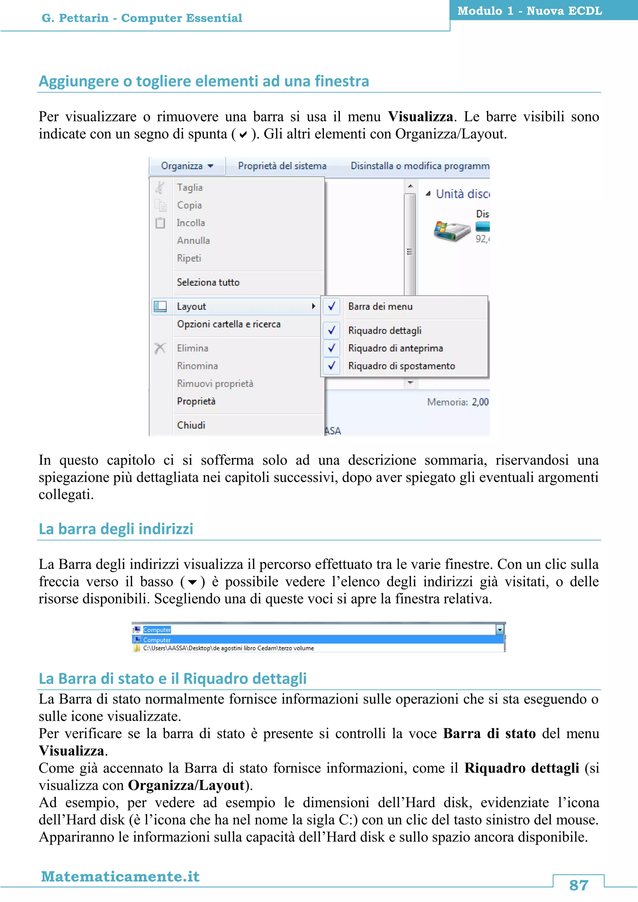 87
Matematicamente.it
Modulo 1 - Nuova ECDL
G. Pettarin - Computer Essential
Aggiungere o togliere elementi ad una finestra
Per visualizzare o rimuovere una barra si usa il menu Visualizza. Le barre visibili sono
indicate con un segno di spunta (). Gli altri elementi con Organizza/Layout.
In questo capitolo ci si sofferma solo ad una descrizione sommaria, riservandosi una
spiegazione più dettagliata nei capitoli successivi, dopo aver spiegato gli eventuali argomenti
collegati.
La barra degli indirizzi
La Barra degli indirizzi visualizza il percorso effettuato tra le varie finestre. Con un clic sulla
freccia verso il basso () è possibile vedere l’elenco degli indirizzi già visitati, o delle
risorse disponibili. Scegliendo una di queste voci si apre la finestra relativa.
La Barra di stato e il Riquadro dettagli
La Barra di stato normalmente fornisce informazioni sulle operazioni che si sta eseguendo o
sulle icone visualizzate.
Per verificare se la barra di stato è presente si controlli la voce Barra di stato del menu
Visualizza.
Come già accennato la Barra di stato fornisce informazioni, come il Riquadro dettagli (si
visualizza con Organizza/Layout).
Ad esempio, per vedere ad esempio le dimensioni dell’Hard disk, evidenziate l’icona
dell’Hard disk (è l’icona che ha nel nome la sigla C:) con un clic del tasto sinistro del mouse.
Appariranno le informazioni sulla capacità dell’Hard disk e sullo spazio ancora disponibile.
 