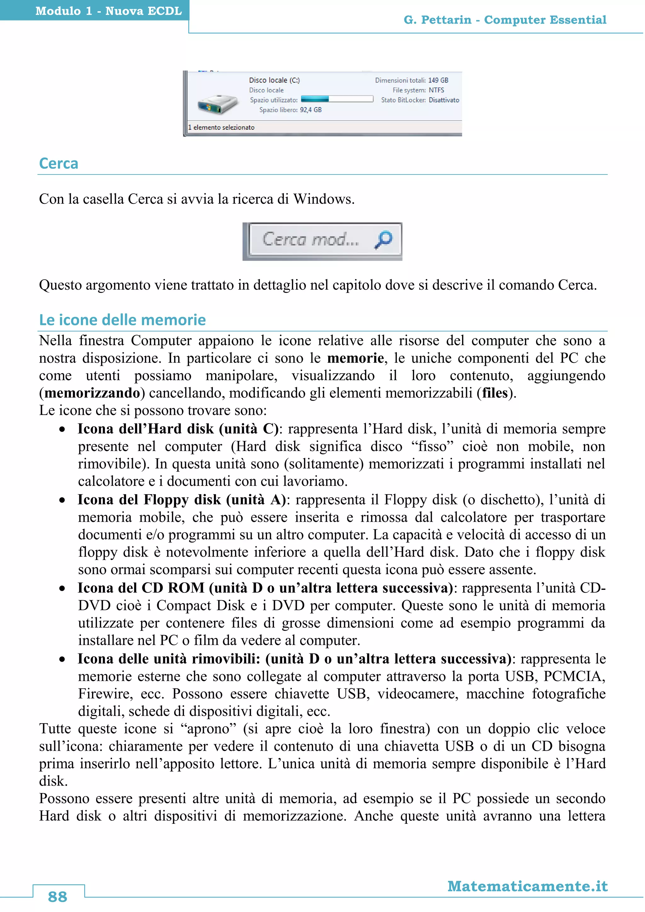 88
Matematicamente.it
G. Pettarin - Computer Essential
Modulo 1 - Nuova ECDL
Cerca
Con la casella Cerca si avvia la ricerca di Windows.
Questo argomento viene trattato in dettaglio nel capitolo dove si descrive il comando Cerca.
Le icone delle memorie
Nella finestra Computer appaiono le icone relative alle risorse del computer che sono a
nostra disposizione. In particolare ci sono le memorie, le uniche componenti del PC che
come utenti possiamo manipolare, visualizzando il loro contenuto, aggiungendo
(memorizzando) cancellando, modificando gli elementi memorizzabili (files).
Le icone che si possono trovare sono:
 Icona dell’Hard disk (unità C): rappresenta l’Hard disk, l’unità di memoria sempre
presente nel computer (Hard disk significa disco “fisso” cioè non mobile, non
rimovibile). In questa unità sono (solitamente) memorizzati i programmi installati nel
calcolatore e i documenti con cui lavoriamo.
 Icona del Floppy disk (unità A): rappresenta il Floppy disk (o dischetto), l’unità di
memoria mobile, che può essere inserita e rimossa dal calcolatore per trasportare
documenti e/o programmi su un altro computer. La capacità e velocità di accesso di un
floppy disk è notevolmente inferiore a quella dell’Hard disk. Dato che i floppy disk
sono ormai scomparsi sui computer recenti questa icona può essere assente.
 Icona del CD ROM (unità D o un’altra lettera successiva): rappresenta l’unità CD-
DVD cioè i Compact Disk e i DVD per computer. Queste sono le unità di memoria
utilizzate per contenere files di grosse dimensioni come ad esempio programmi da
installare nel PC o film da vedere al computer.
 Icona delle unità rimovibili: (unità D o un’altra lettera successiva): rappresenta le
memorie esterne che sono collegate al computer attraverso la porta USB, PCMCIA,
Firewire, ecc. Possono essere chiavette USB, videocamere, macchine fotografiche
digitali, schede di dispositivi digitali, ecc.
Tutte queste icone si “aprono” (si apre cioè la loro finestra) con un doppio clic veloce
sull’icona: chiaramente per vedere il contenuto di una chiavetta USB o di un CD bisogna
prima inserirlo nell’apposito lettore. L’unica unità di memoria sempre disponibile è l’Hard
disk.
Possono essere presenti altre unità di memoria, ad esempio se il PC possiede un secondo
Hard disk o altri dispositivi di memorizzazione. Anche queste unità avranno una lettera
 