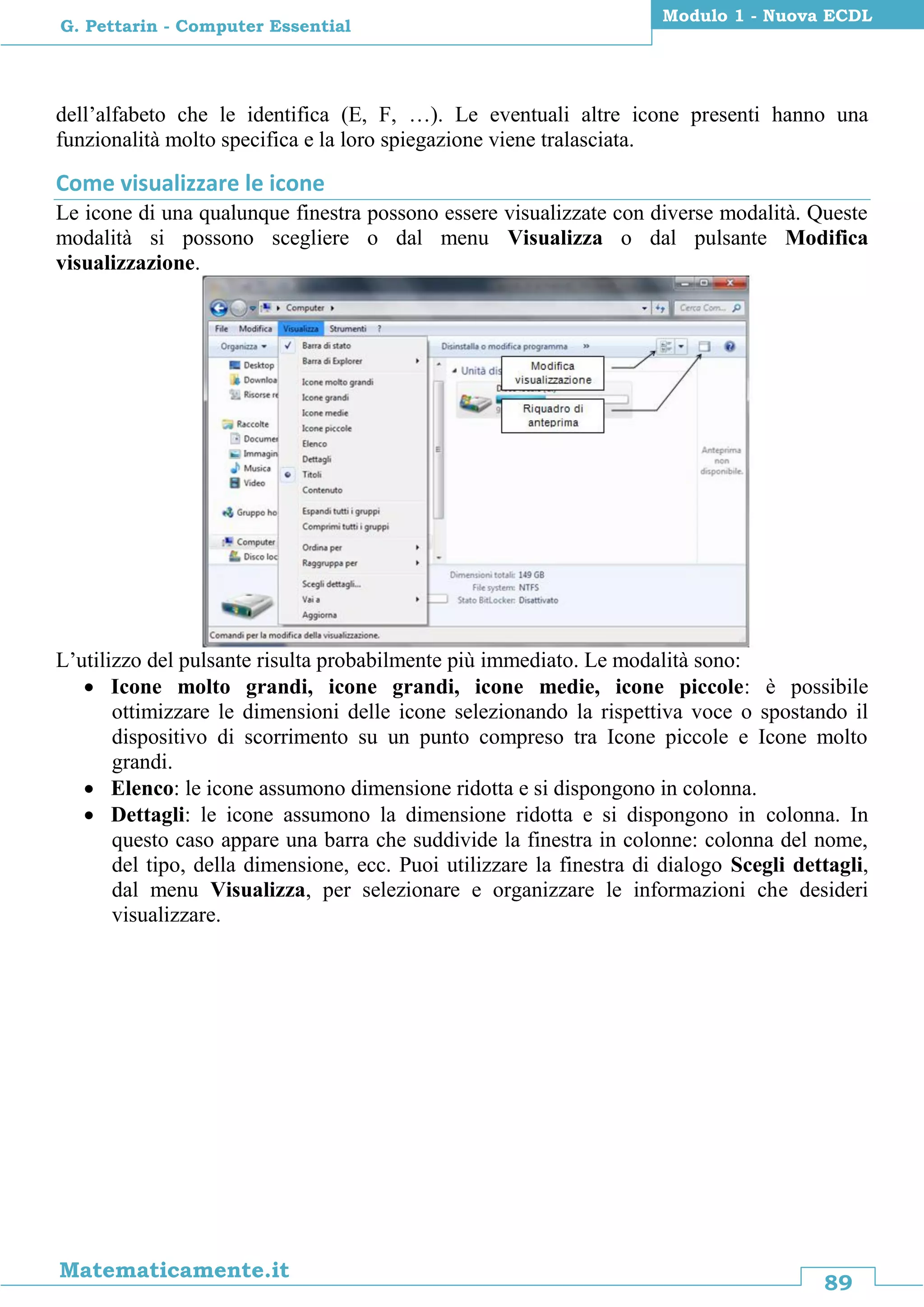 89
Matematicamente.it
Modulo 1 - Nuova ECDL
G. Pettarin - Computer Essential
dell’alfabeto che le identifica (E, F, …). Le eventuali altre icone presenti hanno una
funzionalità molto specifica e la loro spiegazione viene tralasciata.
Come visualizzare le icone
Le icone di una qualunque finestra possono essere visualizzate con diverse modalità. Queste
modalità si possono scegliere o dal menu Visualizza o dal pulsante Modifica
visualizzazione.
L’utilizzo del pulsante risulta probabilmente più immediato. Le modalità sono:
 Icone molto grandi, icone grandi, icone medie, icone piccole: è possibile
ottimizzare le dimensioni delle icone selezionando la rispettiva voce o spostando il
dispositivo di scorrimento su un punto compreso tra Icone piccole e Icone molto
grandi.
 Elenco: le icone assumono dimensione ridotta e si dispongono in colonna.
 Dettagli: le icone assumono la dimensione ridotta e si dispongono in colonna. In
questo caso appare una barra che suddivide la finestra in colonne: colonna del nome,
del tipo, della dimensione, ecc. Puoi utilizzare la finestra di dialogo Scegli dettagli,
dal menu Visualizza, per selezionare e organizzare le informazioni che desideri
visualizzare.
 