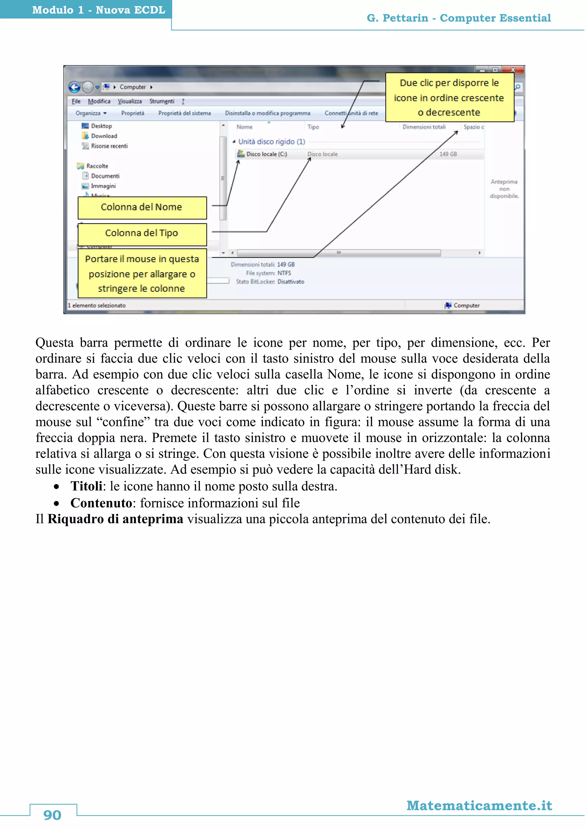 90
Matematicamente.it
G. Pettarin - Computer Essential
Modulo 1 - Nuova ECDL
Questa barra permette di ordinare le icone per nome, per tipo, per dimensione, ecc. Per
ordinare si faccia due clic veloci con il tasto sinistro del mouse sulla voce desiderata della
barra. Ad esempio con due clic veloci sulla casella Nome, le icone si dispongono in ordine
alfabetico crescente o decrescente: altri due clic e l’ordine si inverte (da crescente a
decrescente o viceversa). Queste barre si possono allargare o stringere portando la freccia del
mouse sul “confine” tra due voci come indicato in figura: il mouse assume la forma di una
freccia doppia nera. Premete il tasto sinistro e muovete il mouse in orizzontale: la colonna
relativa si allarga o si stringe. Con questa visione è possibile inoltre avere delle informazioni
sulle icone visualizzate. Ad esempio si può vedere la capacità dell’Hard disk.
 Titoli: le icone hanno il nome posto sulla destra.
 Contenuto: fornisce informazioni sul file
Il Riquadro di anteprima visualizza una piccola anteprima del contenuto dei file.
 