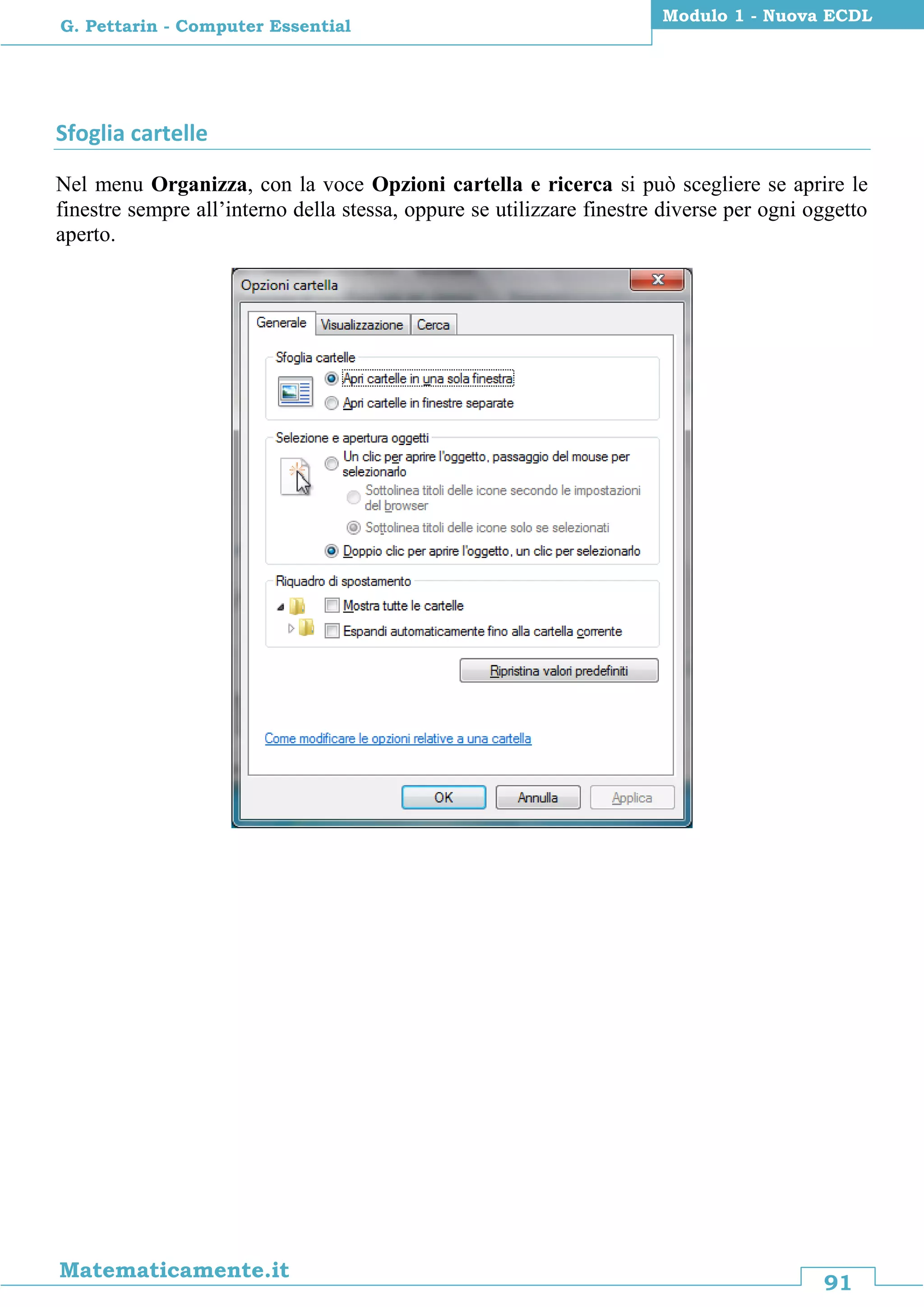 91
Matematicamente.it
Modulo 1 - Nuova ECDL
G. Pettarin - Computer Essential
Sfoglia cartelle
Nel menu Organizza, con la voce Opzioni cartella e ricerca si può scegliere se aprire le
finestre sempre all’interno della stessa, oppure se utilizzare finestre diverse per ogni oggetto
aperto.
 