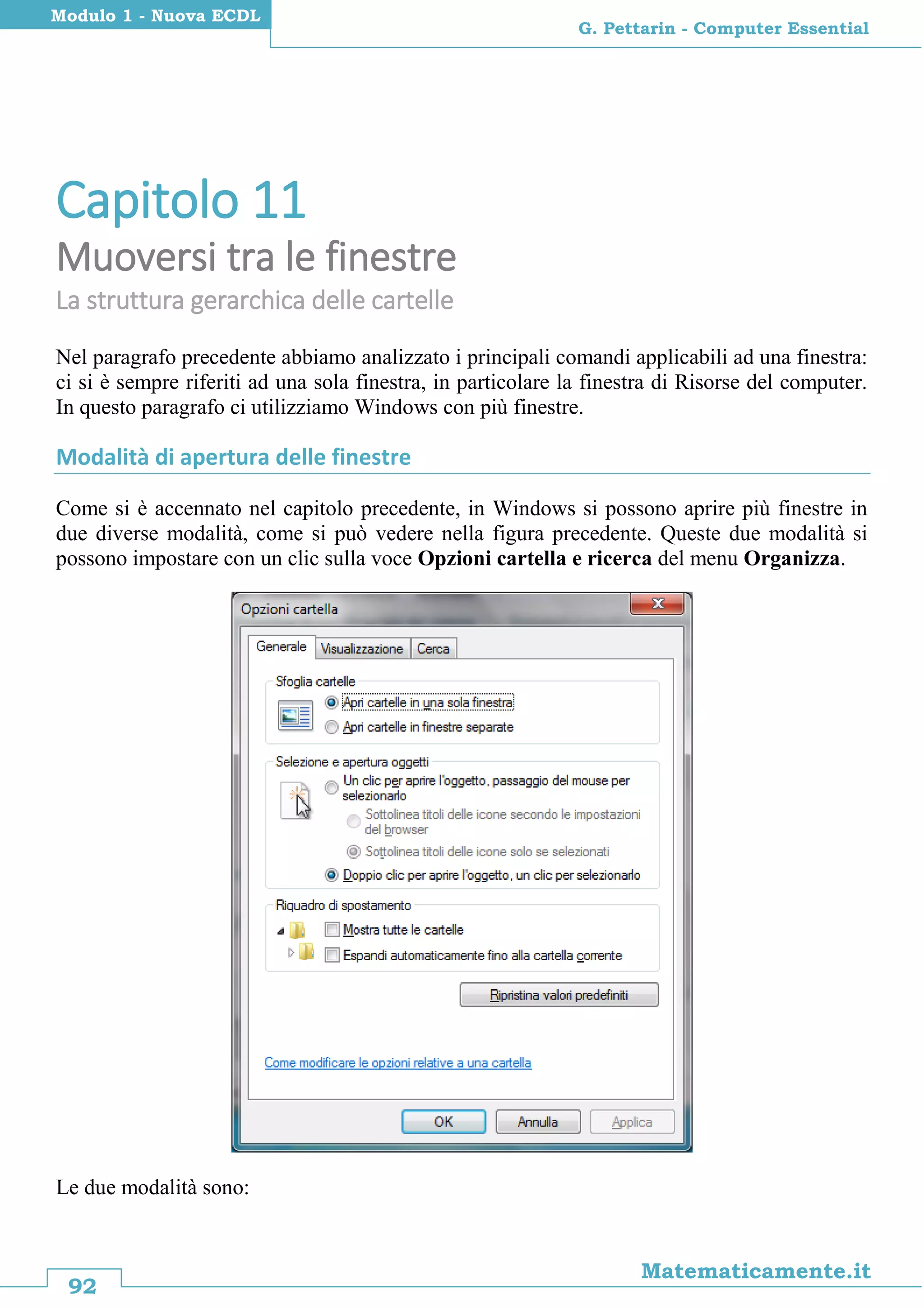 92
Matematicamente.it
G. Pettarin - Computer Essential
Modulo 1 - Nuova ECDL
Capitolo 11
Muoversi tra le finestre
La struttura gerarchica delle cartelle
Nel paragrafo precedente abbiamo analizzato i principali comandi applicabili ad una finestra:
ci si è sempre riferiti ad una sola finestra, in particolare la finestra di Risorse del computer.
In questo paragrafo ci utilizziamo Windows con più finestre.
Modalità di apertura delle finestre
Come si è accennato nel capitolo precedente, in Windows si possono aprire più finestre in
due diverse modalità, come si può vedere nella figura precedente. Queste due modalità si
possono impostare con un clic sulla voce Opzioni cartella e ricerca del menu Organizza.
Le due modalità sono:
 