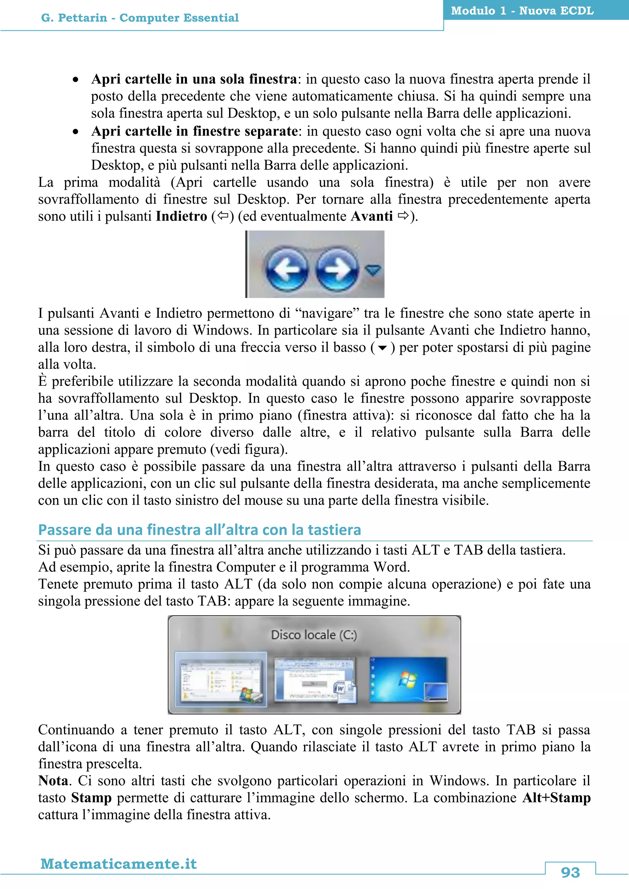 93
Matematicamente.it
Modulo 1 - Nuova ECDL
G. Pettarin - Computer Essential
 Apri cartelle in una sola finestra: in questo caso la nuova finestra aperta prende il
posto della precedente che viene automaticamente chiusa. Si ha quindi sempre una
sola finestra aperta sul Desktop, e un solo pulsante nella Barra delle applicazioni.
 Apri cartelle in finestre separate: in questo caso ogni volta che si apre una nuova
finestra questa si sovrappone alla precedente. Si hanno quindi più finestre aperte sul
Desktop, e più pulsanti nella Barra delle applicazioni.
La prima modalità (Apri cartelle usando una sola finestra) è utile per non avere
sovraffollamento di finestre sul Desktop. Per tornare alla finestra precedentemente aperta
sono utili i pulsanti Indietro () (ed eventualmente Avanti ).
I pulsanti Avanti e Indietro permettono di “navigare” tra le finestre che sono state aperte in
una sessione di lavoro di Windows. In particolare sia il pulsante Avanti che Indietro hanno,
alla loro destra, il simbolo di una freccia verso il basso () per poter spostarsi di più pagine
alla volta.
È preferibile utilizzare la seconda modalità quando si aprono poche finestre e quindi non si
ha sovraffollamento sul Desktop. In questo caso le finestre possono apparire sovrapposte
l’una all’altra. Una sola è in primo piano (finestra attiva): si riconosce dal fatto che ha la
barra del titolo di colore diverso dalle altre, e il relativo pulsante sulla Barra delle
applicazioni appare premuto (vedi figura).
In questo caso è possibile passare da una finestra all’altra attraverso i pulsanti della Barra
delle applicazioni, con un clic sul pulsante della finestra desiderata, ma anche semplicemente
con un clic con il tasto sinistro del mouse su una parte della finestra visibile.
Passare da una finestra all’altra con la tastiera
Si può passare da una finestra all’altra anche utilizzando i tasti ALT e TAB della tastiera.
Ad esempio, aprite la finestra Computer e il programma Word.
Tenete premuto prima il tasto ALT (da solo non compie alcuna operazione) e poi fate una
singola pressione del tasto TAB: appare la seguente immagine.
Continuando a tener premuto il tasto ALT, con singole pressioni del tasto TAB si passa
dall’icona di una finestra all’altra. Quando rilasciate il tasto ALT avrete in primo piano la
finestra prescelta.
Nota. Ci sono altri tasti che svolgono particolari operazioni in Windows. In particolare il
tasto Stamp permette di catturare l’immagine dello schermo. La combinazione Alt+Stamp
cattura l’immagine della finestra attiva.
 