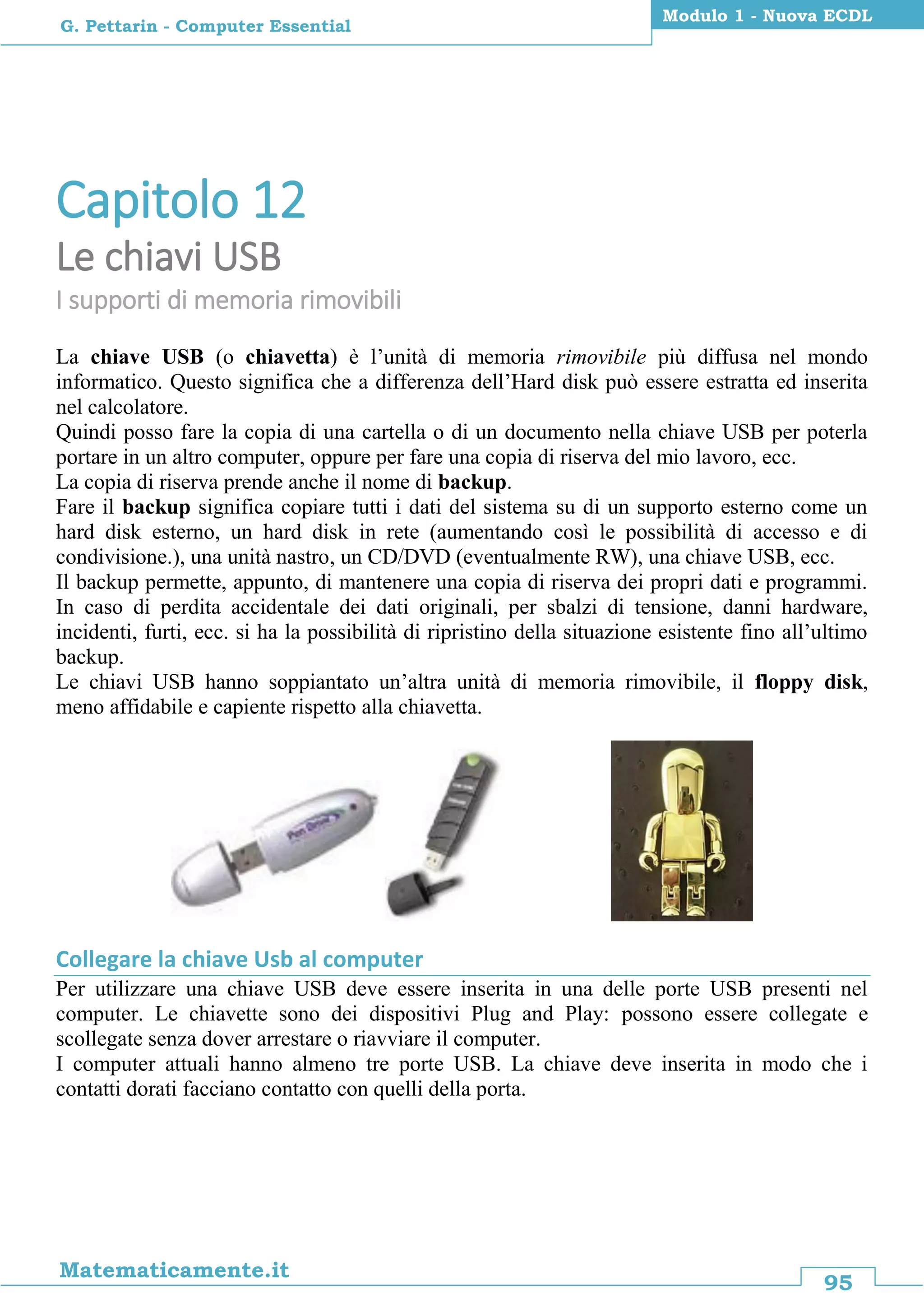 95
Matematicamente.it
Modulo 1 - Nuova ECDL
G. Pettarin - Computer Essential
Capitolo 12
Le chiavi USB
I supporti di memoria rimovibili
La chiave USB (o chiavetta) è l’unità di memoria rimovibile più diffusa nel mondo
informatico. Questo significa che a differenza dell’Hard disk può essere estratta ed inserita
nel calcolatore.
Quindi posso fare la copia di una cartella o di un documento nella chiave USB per poterla
portare in un altro computer, oppure per fare una copia di riserva del mio lavoro, ecc.
La copia di riserva prende anche il nome di backup.
Fare il backup significa copiare tutti i dati del sistema su di un supporto esterno come un
hard disk esterno, un hard disk in rete (aumentando così le possibilità di accesso e di
condivisione.), una unità nastro, un CD/DVD (eventualmente RW), una chiave USB, ecc.
Il backup permette, appunto, di mantenere una copia di riserva dei propri dati e programmi.
In caso di perdita accidentale dei dati originali, per sbalzi di tensione, danni hardware,
incidenti, furti, ecc. si ha la possibilità di ripristino della situazione esistente fino all’ultimo
backup.
Le chiavi USB hanno soppiantato un’altra unità di memoria rimovibile, il floppy disk,
meno affidabile e capiente rispetto alla chiavetta.
Collegare la chiave Usb al computer
Per utilizzare una chiave USB deve essere inserita in una delle porte USB presenti nel
computer. Le chiavette sono dei dispositivi Plug and Play: possono essere collegate e
scollegate senza dover arrestare o riavviare il computer.
I computer attuali hanno almeno tre porte USB. La chiave deve inserita in modo che i
contatti dorati facciano contatto con quelli della porta.
 