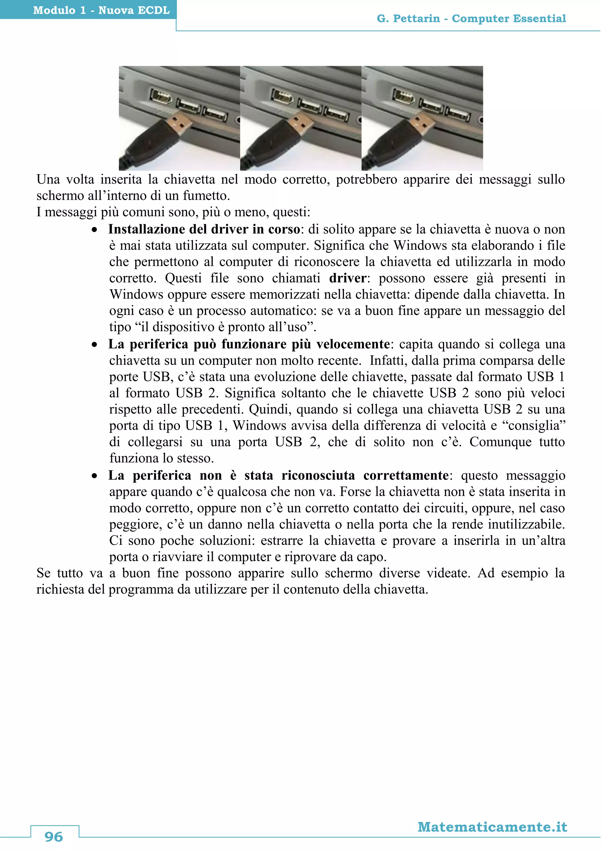 96
Matematicamente.it
G. Pettarin - Computer Essential
Modulo 1 - Nuova ECDL
Una volta inserita la chiavetta nel modo corretto, potrebbero apparire dei messaggi sullo
schermo all’interno di un fumetto.
I messaggi più comuni sono, più o meno, questi:
 Installazione del driver in corso: di solito appare se la chiavetta è nuova o non
è mai stata utilizzata sul computer. Significa che Windows sta elaborando i file
che permettono al computer di riconoscere la chiavetta ed utilizzarla in modo
corretto. Questi file sono chiamati driver: possono essere già presenti in
Windows oppure essere memorizzati nella chiavetta: dipende dalla chiavetta. In
ogni caso è un processo automatico: se va a buon fine appare un messaggio del
tipo “il dispositivo è pronto all’uso”.
 La periferica può funzionare più velocemente: capita quando si collega una
chiavetta su un computer non molto recente. Infatti, dalla prima comparsa delle
porte USB, c’è stata una evoluzione delle chiavette, passate dal formato USB 1
al formato USB 2. Significa soltanto che le chiavette USB 2 sono più veloci
rispetto alle precedenti. Quindi, quando si collega una chiavetta USB 2 su una
porta di tipo USB 1, Windows avvisa della differenza di velocità e “consiglia”
di collegarsi su una porta USB 2, che di solito non c’è. Comunque tutto
funziona lo stesso.
 La periferica non è stata riconosciuta correttamente: questo messaggio
appare quando c’è qualcosa che non va. Forse la chiavetta non è stata inserita in
modo corretto, oppure non c’è un corretto contatto dei circuiti, oppure, nel caso
peggiore, c’è un danno nella chiavetta o nella porta che la rende inutilizzabile.
Ci sono poche soluzioni: estrarre la chiavetta e provare a inserirla in un’altra
porta o riavviare il computer e riprovare da capo.
Se tutto va a buon fine possono apparire sullo schermo diverse videate. Ad esempio la
richiesta del programma da utilizzare per il contenuto della chiavetta.
 