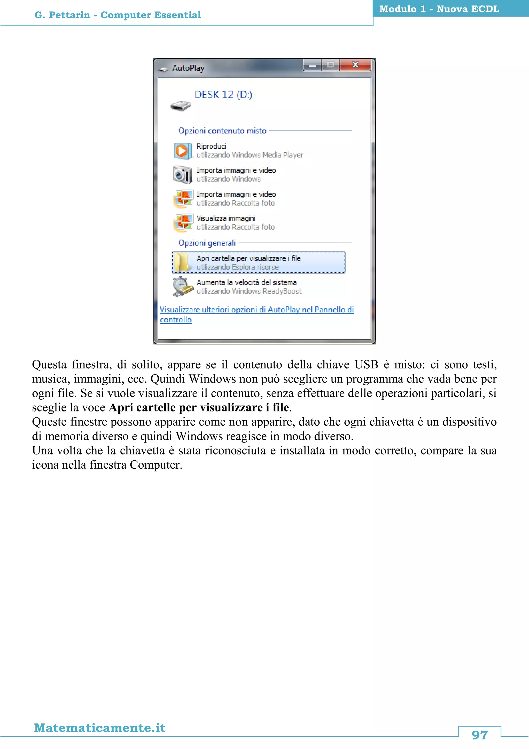 97
Matematicamente.it
Modulo 1 - Nuova ECDL
G. Pettarin - Computer Essential
Questa finestra, di solito, appare se il contenuto della chiave USB è misto: ci sono testi,
musica, immagini, ecc. Quindi Windows non può scegliere un programma che vada bene per
ogni file. Se si vuole visualizzare il contenuto, senza effettuare delle operazioni particolari, si
sceglie la voce Apri cartelle per visualizzare i file.
Queste finestre possono apparire come non apparire, dato che ogni chiavetta è un dispositivo
di memoria diverso e quindi Windows reagisce in modo diverso.
Una volta che la chiavetta è stata riconosciuta e installata in modo corretto, compare la sua
icona nella finestra Computer.
 