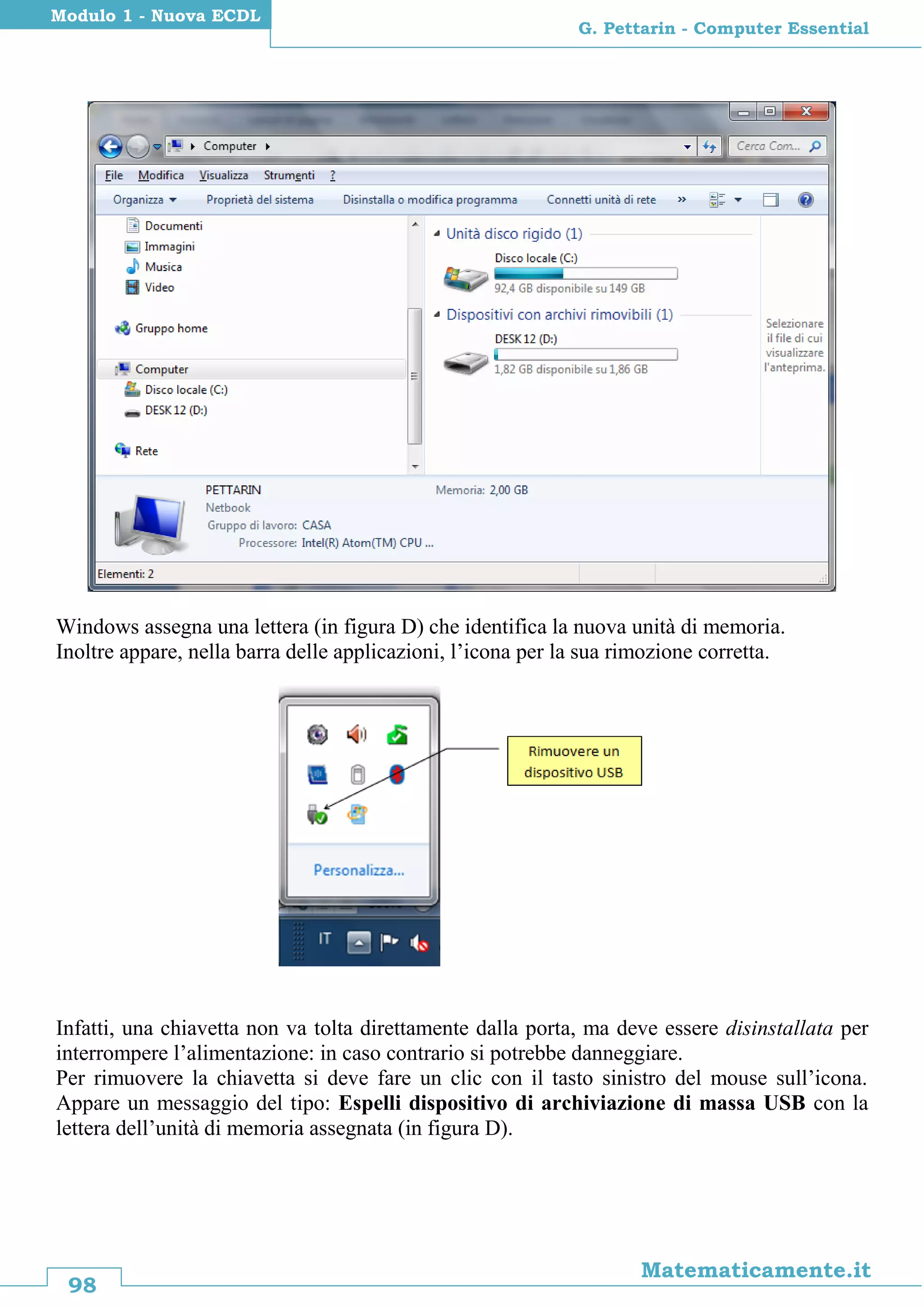 98
Matematicamente.it
G. Pettarin - Computer Essential
Modulo 1 - Nuova ECDL
Windows assegna una lettera (in figura D) che identifica la nuova unità di memoria.
Inoltre appare, nella barra delle applicazioni, l’icona per la sua rimozione corretta.
Infatti, una chiavetta non va tolta direttamente dalla porta, ma deve essere disinstallata per
interrompere l’alimentazione: in caso contrario si potrebbe danneggiare.
Per rimuovere la chiavetta si deve fare un clic con il tasto sinistro del mouse sull’icona.
Appare un messaggio del tipo: Espelli dispositivo di archiviazione di massa USB con la
lettera dell’unità di memoria assegnata (in figura D).
 