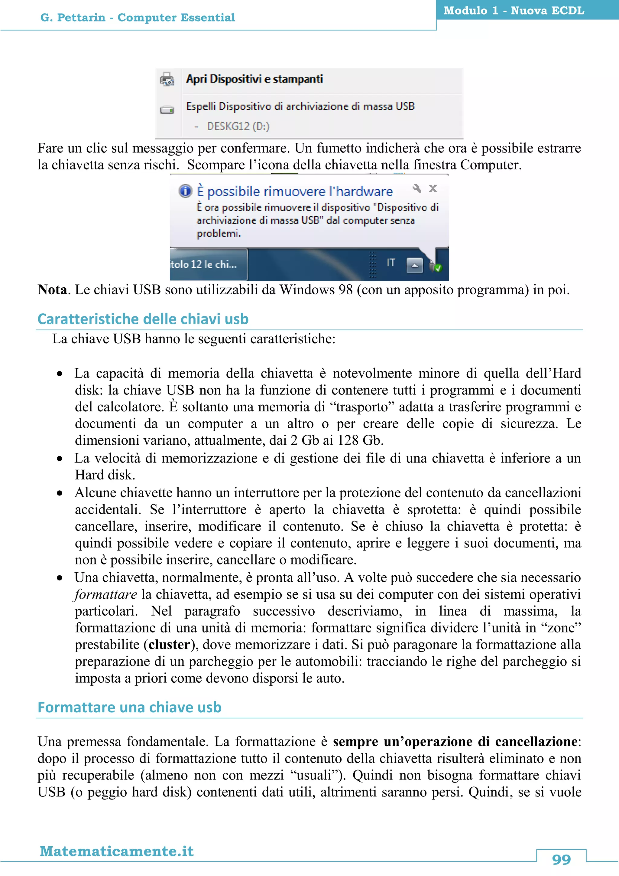 99
Matematicamente.it
Modulo 1 - Nuova ECDL
G. Pettarin - Computer Essential
Fare un clic sul messaggio per confermare. Un fumetto indicherà che ora è possibile estrarre
la chiavetta senza rischi. Scompare l’icona della chiavetta nella finestra Computer.
Nota. Le chiavi USB sono utilizzabili da Windows 98 (con un apposito programma) in poi.
Caratteristiche delle chiavi usb
La chiave USB hanno le seguenti caratteristiche:
 La capacità di memoria della chiavetta è notevolmente minore di quella dell’Hard
disk: la chiave USB non ha la funzione di contenere tutti i programmi e i documenti
del calcolatore. È soltanto una memoria di “trasporto” adatta a trasferire programmi e
documenti da un computer a un altro o per creare delle copie di sicurezza. Le
dimensioni variano, attualmente, dai 2 Gb ai 128 Gb.
 La velocità di memorizzazione e di gestione dei file di una chiavetta è inferiore a un
Hard disk.
 Alcune chiavette hanno un interruttore per la protezione del contenuto da cancellazioni
accidentali. Se l’interruttore è aperto la chiavetta è sprotetta: è quindi possibile
cancellare, inserire, modificare il contenuto. Se è chiuso la chiavetta è protetta: è
quindi possibile vedere e copiare il contenuto, aprire e leggere i suoi documenti, ma
non è possibile inserire, cancellare o modificare.
 Una chiavetta, normalmente, è pronta all’uso. A volte può succedere che sia necessario
formattare la chiavetta, ad esempio se si usa su dei computer con dei sistemi operativi
particolari. Nel paragrafo successivo descriviamo, in linea di massima, la
formattazione di una unità di memoria: formattare significa dividere l’unità in “zone”
prestabilite (cluster), dove memorizzare i dati. Si può paragonare la formattazione alla
preparazione di un parcheggio per le automobili: tracciando le righe del parcheggio si
imposta a priori come devono disporsi le auto.
Formattare una chiave usb
Una premessa fondamentale. La formattazione è sempre un’operazione di cancellazione:
dopo il processo di formattazione tutto il contenuto della chiavetta risulterà eliminato e non
più recuperabile (almeno non con mezzi “usuali”). Quindi non bisogna formattare chiavi
USB (o peggio hard disk) contenenti dati utili, altrimenti saranno persi. Quindi, se si vuole
 