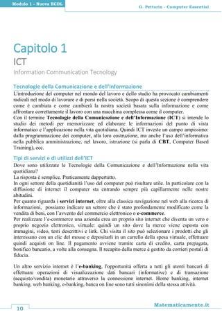 10
Matematicamente.it
G. Pettarin - Computer Essential
Modulo 1 - Nuova ECDL
Capitolo 1
ICT
Information Communication Tecnology
Tecnologie della Comunicazione e dell’Informazione
L'introduzione del computer nel mondo del lavoro e dello studio ha provocato cambiamenti
radicali nel modo di lavorare e di porsi nella società. Scopo di questa sezione è comprendere
come è cambiata e come cambierà la nostra società basata sulla informazione e come
affrontare correttamente il lavoro con una macchina complessa come il computer.
Con il termine Tecnologie della Comunicazione e dell’Informazione (ICT) si intende lo
studio dei metodi per memorizzare ed elaborare le informazioni del punto di vista
informatico e l’applicazione nella vita quotidiana. Quindi ICT investe un campo ampissimo:
dalla programmazione dei computer, alla loro costruzione, ma anche l’uso dell’informatica
nella pubblica amministrazione, nel lavoro, istruzione (si parla di CBT, Computer Based
Training), ecc.
Tipi di servizi e di utilizzi dell’ICT
Dove sono utilizzate le Tecnologie della Comunicazione e dell’Informazione nella vita
quotidiana?
La risposta è semplice. Praticamente dappertutto.
In ogni settore della quotidianità l’uso del computer può risultare utile. In particolare con la
diffusione di internet il computer sta entrando sempre più capillarmente nelle nostre
abitudini.
Per quanto riguarda i servizi internet, oltre alla classica navigazione nel web alla ricerca di
informazioni, possiamo indicare un settore che è stato profondamente modificato come la
vendita di beni, con l’avvento del commercio elettronico o e-commerce.
Per realizzare l’e-commerce una azienda crea un proprio sito internet che diventa un vero e
proprio negozio elettronico, virtuale: quindi un sito dove la merce viene esposta con
immagini, video, testi descrittivi e link. Chi visita il sito può selezionare i prodotti che gli
interessano con un clic del mouse e depositarli in un carrello della spesa virtuale, effettuare
quindi acquisti on line. Il pagamento avviene tramite carta di credito, carta prepagata,
bonifico bancario, a volte alla consegna. Il recapito della merce è gestito da corrieri postali di
fiducia.
Un altro servizio internet è l’e-banking, l'opportunità offerta a tutti gli utenti bancari di
effettuare operazioni di visualizzazione dati bancari (informative) e di transazione
(acquisto/vendita) monetarie attraverso la connessione internet. Home banking, internet
banking, web banking, e-banking, banca on line sono tutti sinonimi della stessa attività.
 