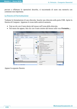 100
Matematicamente.it
G. Pettarin - Computer Essential
Modulo 1 - Nuova ECDL
provare a effettuare le operazioni descritte, si raccomanda di usare una memoria con
contenuto non importante.
La finestra di formattazione
Vediamo la formattazione di una chiavetta. Inserite una chiavetta nella porta USB. Aprite la
finestra di Computer. Appaiono le icone delle unità di memoria.
 Fate un clic con il tasto destro del mouse sull’icona della chiavetta.
 Nel menu che appare, fate clic con il tasto sinistro del mouse sulla voce Formatta…
Appare la seguente finestra:
 