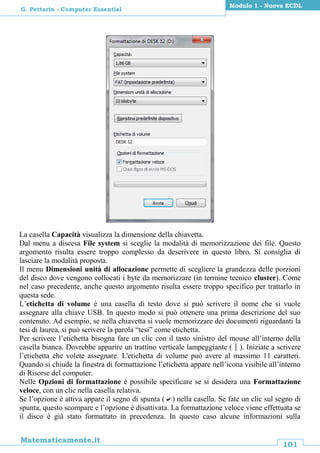 101
Matematicamente.it
Modulo 1 - Nuova ECDL
G. Pettarin - Computer Essential
La casella Capacità visualizza la dimensione della chiavetta.
Dal menu a discesa File system si sceglie la modalità di memorizzazione dei file. Questo
argomento risulta essere troppo complesso da descrivere in questo libro. Si consiglia di
lasciare la modalità proposta.
Il menu Dimensioni unità di allocazione permette di scegliere la grandezza delle porzioni
del disco dove vengono collocati i byte da memorizzare (in termine tecnico cluster). Come
nel caso precedente, anche questo argomento risulta essere troppo specifico per trattarlo in
questa sede.
L’etichetta di volume è una casella di testo dove si può scrivere il nome che si vuole
assegnare alla chiave USB. In questo modo si può ottenere una prima descrizione del suo
contenuto. Ad esempio, se nella chiavetta si vuole memorizzare dei documenti riguardanti la
tesi di laurea, si può scrivere la parola “tesi” come etichetta.
Per scrivere l’etichetta bisogna fare un clic con il tasto sinistro del mouse all’interno della
casella bianca. Dovrebbe apparire un trattino verticale lampeggiante (). Iniziate a scrivere
l’etichetta che volete assegnare. L'etichetta di volume può avere al massimo 11 caratteri.
Quando si chiude la finestra di formattazione l’etichetta appare nell’icona visibile all’interno
di Risorse del computer.
Nelle Opzioni di formattazione è possibile specificare se si desidera una Formattazione
veloce, con un clic nella casella relativa.
Se l’opzione è attiva appare il segno di spunta () nella casella. Se fate un clic sul segno di
spunta, questo scompare e l’opzione è disattivata. La formattazione veloce viene effettuata se
il disco è già stato formattato in precedenza. In questo caso alcune informazioni sulla
 