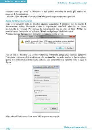 102
Matematicamente.it
G. Pettarin - Computer Essential
Modulo 1 - Nuova ECDL
chiavetta sono già “note” a Windows e può quindi procedere in modo più rapido nel
processo di formattazione.
La casella Crea disco di avvio di MS-DOS riguarda argomenti troppo specifici.
Avvio della formattazione
Dopo aver descritto tutte le possibili opzioni, eseguiamo il processo con la casella di
formattazione veloce disattivata e con le impostazioni standard (inserite, se volete,
un’etichetta di volume). Per iniziare la formattazione fate un clic sul tasto Avvia: per
annullare tutto fate un clic sul pulsante Chiudi o sul pulsante di chiusura ().
Prima di iniziare il processo di formattazione appare questo avviso.
Fate un clic sul pulsante OK se volte veramente formattare, cancellando in modo definitivo
l’eventuale contenuto, altrimenti fate un clic su Annulla. Una volta avviata la formattazione,
questa avrà termine quando la casella in basso sarà completamente riempita come si vede in
figura.
Al termine della formattazione apparirà il seguente messaggio.
 