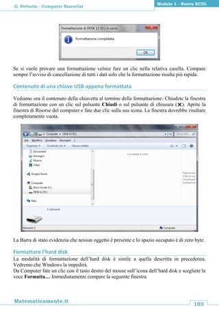 103
Matematicamente.it
Modulo 1 - Nuova ECDL
G. Pettarin - Computer Essential
Se si vuole provare una formattazione veloce fare un clic nella relativa casella. Compare
sempre l’avviso di cancellazione di tutti i dati solo che la formattazione risulta più rapida.
Contenuto di una chiave USB appena formattata
Vediamo ora il contenuto della chiavetta al termine della formattazione: Chiudete la finestra
di formattazione con un clic sul pulsante Chiudi o sul pulsante di chiusura (). Aprite la
finestra di Risorse del computer e fate due clic sulla sua icona. La finestra dovrebbe risultare
completamente vuota.
La Barra di stato evidenzia che nessun oggetto è presente e lo spazio occupato è di zero byte.
Formattare l’hard disk
La modalità di formattazione dell’hard disk è simile a quella descritta in precedenza.
Vedremo che Windows la impedirà.
Da Computer fate un clic con il tasto destro del mouse sull’icona dell’hard disk e scegliete la
voce Formatta… Immediatamente compare la seguente finestra.
 