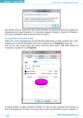 104
Matematicamente.it
G. Pettarin - Computer Essential
Modulo 1 - Nuova ECDL
Qui Windows blocca il processo. Non si può formattare un’unità di memoria che contiene un
programma che in quel momento è in esecuzione, appunto Windows. Quindi, da Windows,
non si può formattare l’unità di memoria che lo contiene.
Le proprietà di una chiave USB
Dopo aver visto la formattazione di una chiavetta analizziamo un altro comando che si può
ottenere con un clic del tasto destro del mouse su una icona: le Proprietà di una icona.
Fate un clic con il tasto destro del mouse sull’icona della chiave USB nella finestra di
Computer e scegliete la voce Proprietà.
In questa finestra si legge l’etichetta (“DESK 12”) che era stata assegnata alla chiavetta in
fase di formattazione. Le altre voci descrivono le altre caratteristiche come la capacità, lo
 
