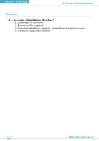 106
Matematicamente.it
G. Pettarin - Computer Essential
Modulo 1 - Nuova ECDL
Domande
1. A cosa serve la formattazione di un disco?
a. Cancellare solo i documenti
b. Rimuovere i file temporanei
c. Cancellare tutto il disco e renderlo compatibile con il sistema operativo
d. Aumentare la capacità di memoria
 