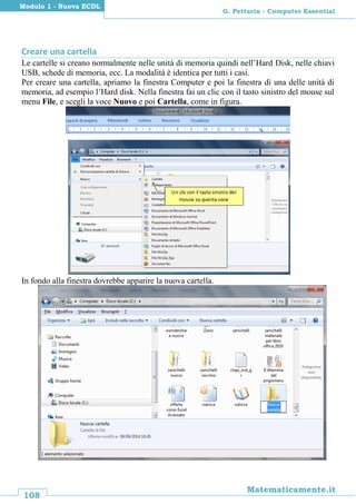 108
Matematicamente.it
G. Pettarin - Computer Essential
Modulo 1 - Nuova ECDL
Creare una cartella
Le cartelle si creano normalmente nelle unità di memoria quindi nell’Hard Disk, nelle chiavi
USB, schede di memoria, ecc. La modalità è identica per tutti i casi.
Per creare una cartella, apriamo la finestra Computer e poi la finestra di una delle unità di
memoria, ad esempio l’Hard disk. Nella finestra fai un clic con il tasto sinistro del mouse sul
menu File, e scegli la voce Nuovo e poi Cartella, come in figura.
In fondo alla finestra dovrebbe apparire la nuova cartella.
 